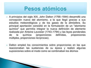 A principios del siglo XIX, John Dalton (1766–1844) desarrolló una
concepción nueva del atomismo, a la que llegó gracias a sus
estudios meteorológicos y de los gases de la atmósfera. Su
principal aportación consistió en la formulación de un "atomismo
químico" que permitía integrar la nueva definición de elemento
realizada por Antoine Lavoisier (1743–1794) y las leyes ponderales
de la química (proporciones definidas, proporciones
múltiples, proporciones recíprocas).
 Dalton empleó los conocimientos sobre proporciones en las que
reaccionaban las sustancias de su época y realizó algunas
suposiciones sobre el modo como se combinaban los átomos
 