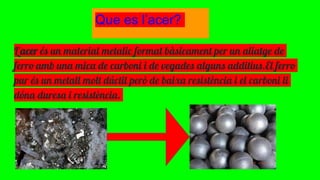 Que es l’acer?
L'acer és un material metalic format bàsicament per un aliatge de
ferro amb una mica de carboni i de vegades alguns additius.El ferro
pur és un metall molt dúctil però de baixa resistència i el carboni li
dóna duresa i resistència.
 