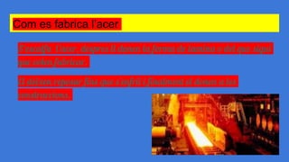 Com es fabrica l’acer
S‘escalfa l’acer, despres li donen la forma de lamina o del que sigui
que volen fabricar.
El deixen reposar fins que s’enfrii i finalment el donen a les
construccions.
 