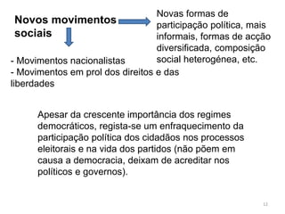 12 
Novos movimentos 
sociais 
Novas formas de 
participação política, mais 
informais, formas de acção 
diversificada, composição 
- Movimentos nacionalistas social heterogénea, etc. 
- Movimentos em prol dos direitos e das 
liberdades 
Apesar da crescente importância dos regimes 
democráticos, regista-se um enfraquecimento da 
participação política dos cidadãos nos processos 
eleitorais e na vida dos partidos (não põem em 
causa a democracia, deixam de acreditar nos 
políticos e governos). 
 