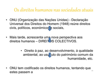 Os direitos humanos nas sociedades atuais 
• ONU (Organização das Nações Unidas) - Declaração 
Universal dos Direitos do Homem (1948) reúne direitos 
civis, políticos, económicos e sociais, 
• Mais tarde, acrescenta uma nova perspectiva aos 
direitos humanos – DIREITOS COLECTIVOS. 
• Direito à paz, ao desenvolvimento, à qualidade 
ambiental, ao usufruto do património comum da 
humanidade, etc. 
• ONU tem codificado os direitos humanos, tentando que 
estes passem a 
16 
 