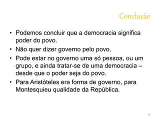 Conclusão 
• Podemos concluir que a democracia significa 
poder do povo. 
• Não quer dizer governo pelo povo. 
• Pode estar no governo uma só pessoa, ou um 
grupo, e ainda tratar-se de uma democracia – 
desde que o poder seja do povo. 
• Para Aristóteles era forma de governo, para 
Montesquieu qualidade da República. 
18 
 