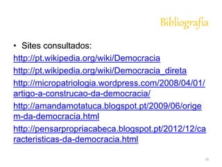 Bibliografia 
• Sites consultados: 
http://pt.wikipedia.org/wiki/Democracia 
http://pt.wikipedia.org/wiki/Democracia_direta 
http://micropatriologia.wordpress.com/2008/04/01/ 
artigo-a-construcao-da-democracia/ 
http://amandamotatuca.blogspot.pt/2009/06/orige 
m-da-democracia.html 
http://pensarpropriacabeca.blogspot.pt/2012/12/ca 
racteristicas-da-democracia.html 
19 
 