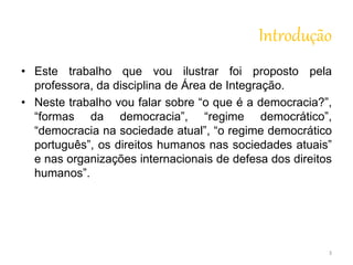 Introdução 
• Este trabalho que vou ilustrar foi proposto pela 
professora, da disciplina de Área de Integração. 
• Neste trabalho vou falar sobre “o que é a democracia?”, 
“formas da democracia”, “regime democrático”, 
“democracia na sociedade atual”, “o regime democrático 
português”, os direitos humanos nas sociedades atuais” 
e nas organizações internacionais de defesa dos direitos 
humanos”. 
3 
 