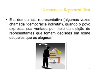 Democracia Representativa 
• E a democracia representativa (algumas vezes 
chamada "democracia indireta"), quando o povo 
expressa sua vontade por meio da eleição de 
representantes que tomam decisões em nome 
daqueles que os elegeram. 
6 
 
