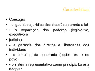 Características 
• Consagra: 
• - a igualdade jurídica dos cidadãos perante a lei 
• - a separação dos poderes (legislativo, 
executivo e 
• judicial) 
• - a garantia dos direitos e liberdades dos 
indivíduos 
• - o princípio da soberania (poder reside no 
povo) 
• - o sistema representativo como princípio base a 
adoptar 
9 
 