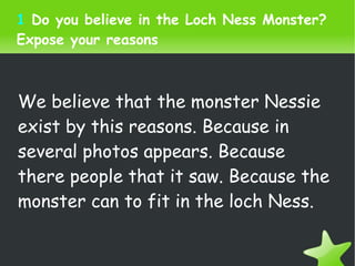 1  Do you believe in the Loch Ness Monster? Expose your reasons We believe that the monster Nessie exist by this reasons. Because in several photos appears. Because there people that it saw. Because the monster can to fit in the loch Ness.  
