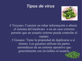 Tipos de virus  # Troyano: Consiste en robar información o alterar el sistema del hardware  o en un caso extremo permite que un usuario externo pueda controlar el equipo. # Gusano: Tiene la propiedad de duplicarse a sí mismo. Los gusanos utilizan las partes automáticas de un sistema operativo que generalmente son invisibles al usuario. 