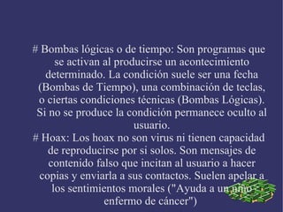 # Bombas lógicas o de tiempo: Son programas que se activan al producirse un acontecimiento determinado. La condición suele ser una fecha (Bombas de Tiempo), una combinación de teclas, o ciertas condiciones técnicas (Bombas Lógicas). Si no se produce la condición permanece oculto al usuario. # Hoax: Los hoax no son virus ni tienen capacidad de reproducirse por si solos. Son mensajes de contenido falso que incitan al usuario a hacer copias y enviarla a sus contactos. Suelen apelar a los sentimientos morales ("Ayuda a un niño enfermo de cáncer")  