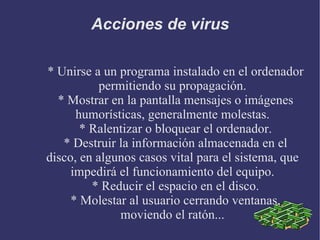 Acciones de virus * Unirse a un programa instalado en el ordenador permitiendo su propagación. * Mostrar en la pantalla mensajes o imágenes humorísticas, generalmente molestas. * Ralentizar o bloquear el ordenador. * Destruir la información almacenada en el disco, en algunos casos vital para el sistema, que impedirá el funcionamiento del equipo. * Reducir el espacio en el disco. * Molestar al usuario cerrando ventanas, moviendo el ratón... 