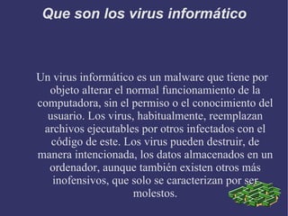 Que son los virus informático Un virus informático es un malware que tiene por objeto alterar el normal funcionamiento de la computadora, sin el permiso o el conocimiento del usuario. Los virus, habitualmente, reemplazan archivos ejecutables por otros infectados con el código de este. Los virus pueden destruir, de manera intencionada, los datos almacenados en un ordenador, aunque también existen otros más inofensivos, que solo se caracterizan por ser molestos. 