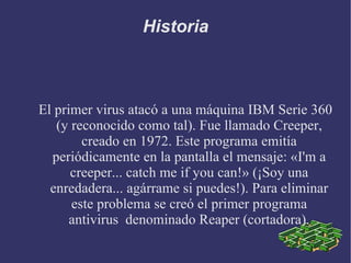 Historia El primer virus atacó a una máquina IBM Serie 360 (y reconocido como tal). Fue llamado Creeper, creado en 1972. Este programa emitía periódicamente en la pantalla el mensaje: «I'm a creeper... catch me if you can!» (¡Soy una enredadera... agárrame si puedes!). Para eliminar este problema se creó el primer programa antivirus  denominado Reaper (cortadora). . 