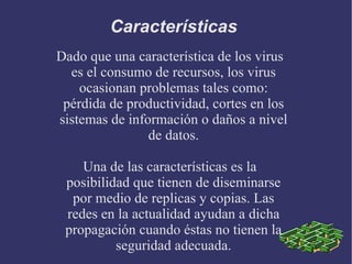 Características  Dado que una característica de los virus es el consumo de recursos, los virus ocasionan problemas tales como: pérdida de productividad, cortes en los sistemas de información o daños a nivel de datos. Una de las características es la posibilidad que tienen de diseminarse por medio de replicas y copias. Las redes en la actualidad ayudan a dicha propagación cuando éstas no tienen la seguridad adecuada. 