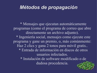 Métodos de propagación * Mensajes que ejecutan automáticamente programas (como el programa de correo que abre directamente un archivo adjunto). * Ingeniería social, mensajes como ejecute este programa y gane un premio, o, más comúnmente: Haz 2 clics y gana 2 tonos para móvil gratis.. * Entrada de información en discos de otros usuarios infectados. * Instalación de software modificado o de dudosa procedencia. 