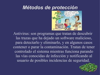 Métodos de protección Antivirus: son programas que tratan de descubrir las trazas que ha dejado un software malicioso, para detectarlo y eliminarlo, y en algunos casos contener o parar la contaminación. Tratan de tener controlado el sistema mientras funciona parando las vías conocidas de infección y notificando al usuario de posibles incidencias de seguridad.  