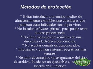 Métodos de protección  * Evitar introducir a tu equipo medios de almacenamiento extraíbles que consideres que pudieran estar infectados con algún virus. * No instalar software "pirata", pues puede tener dudosa procedencia. * No abrir mensajes provenientes de una dirección electrónica desconocida. * No aceptar e-mails de desconocidos. * Informarse y utilizar sistemas operativos más seguros. * No abrir documentos sin asegurarnos del tipo de archivo. Puede ser un ejecutable o incorporar macros en su interior. 