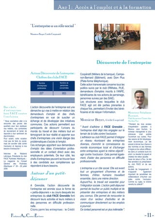 11Fondation Agir Contre l'Exclusion
Axe 1 : Accès à l'emploi et à la formation
Découverte de l'entrepriseDécouverte de l'entreprise
" L'entreprise a un rôle social "
Monsieur Boyer, Crédit Coopératif.
Nombre
d'entreprises
partenairess
Nombre de
personnes
concernées
227 953
Actions Découverte de l'entreprise :
Chiffres des clubs FACE
L’action découverte de l’entreprise est une
démarche qui vise à mettre en relation des
demandeurs d’emploi et des chefs
d’entreprises en vue de susciter un
échange et de développer des initiatives
communes. Ces actions permettent aux
participants de découvrir l’univers du
monde du travail et des métiers tout en
témoignant de leur réalité et apporter aux
chefs d’entreprises une vision élargie des
problématiques d’accès à l’emploi.
Ces échanges apportent aux demandeurs
d’emploi des idées d’orientation profes-
sionnelle et un contact direct avec des
employeurs potentiels. De leur côté, les
chefs d’entreprises peuvent se trouver face
à des candidats aux compétences qui
répondent à leurs besoins.
Autour d'un petit-
déjeuner
A Grenoble, l’action découverte de
l’entreprise est animée sous la forme de
« petits-déjeuners » au cours desquels les
entreprises du club FACE Grenoble font
découvrir leurs activités et leurs métiers à
des personnes en difficulté profession-
nelle.
Citons parmi les entreprises : le Crédit
Coopératif (Métiers de la banque), Campe-
non-Bernard (Bâtiment), avec Dom Plus
(Plate-forme téléphonique).
Cette action transversale concerne tous les
publics suivis par le club (RMIstes, PLIE,
demandeurs d'emplois inscrits à l'ANPE,
bénéficiaires de nos actions de parrainage,
personnes suivies par des SIAE).
Les structures avec lesquelles le club
FACE agit ont été parties prenantes à
chaque fois, permettant d’inviter des béné-
ficiaires et de relayer l’information.
Monsieur Boyer, Crédit Coopératif
" Avant d’adhérer à FACE Grenoble ,
l’entreprise était déjà très engagée sur le
terrain de la lutte contre l’exclusion.
L’adhésion au club FACE permet d’intégrer
un réseau réunissant des entreprises
diverses, d’enrichir la connaissance du
monde économique local et d’échanger
entre entreprises ayant le même objectif :
agir contre l’exclusion. Cela permet égale-
ment, d'aider des personnes en difficulté
professionnelle.
L’entreprise a un rôle social. Elle est avant
tout un groupement d’hommes et de
femmes, d’êtres humains travaillant
ensemble, dans une même direction.
Aujourd’hui, le travail est essentiel pour
l’intégration sociale. L'action petit-déjeuner
permet de toucher un public multiple et de
présenter des entreprises et des métiers
peu connus. Elle permet de renouveler la
vision d'un secteur d'activités et de
communiquer directement sur les emplois
à pourvoir.
Ce contact personnel est un plus indéniable ".
" Nous souhaitons aller à la
rencontre des jeunes des
quartiers pour leur expliquer
nos métiers, nos contraintes
de recrutement et tenter de
répondre à leur sentiment de
discrimination.
Pour autant, notre vocation
n’est pas de faire du social,
mais de concilier lutte contre
l’exclusion et réponse à nos
besoins d’embauche ".
Interview de Madame
Lahorgue, Présidente du club
FACE Pyrénées Atlantiques -
Le magazine du Conseil
Général des Pyrénées
Atlantiques n° 29 - 26 juillet
2006
D e s c h e f s
d ’ e n t r e p r i s e s
f o n t F A C E c o n t r e
l ’ e x c l u s i o n
" Pendant les trois années
d’expatriation passées à
Moscou pour Auchan, la
richesse managériale la plus
précieuse s’est avérée
l’ouverture aux autres. Pour
des raisons de fort développe-
ment économique, j’ai été
amené à donner leur chance à
des hommes et des femmes
d’origine et de culture différen-
tes dans un contexte lourd d’à
priori. Le résultat fut payant et
créateur de valeur ajoutée.
Aussi de retour à Pau, j’ai été
très sensible à la présentation
du club FACE et de ses
actions.
Au-delà de l’engagement, il
m’apparaît également
important de sensibiliser les
collaborateurs d’Auchan aux
luttes contre l’exclusion.
Comme au rugby, la victoire
viendra du collectif ".
Monsieur Stéphane
Hutinet,
Chef de secteur Caisse chez
Auchan Pau
 