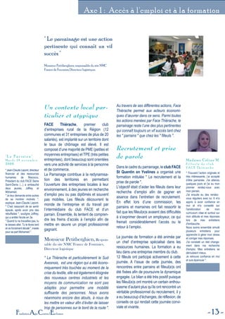 13Fondation Agir Contre l'Exclusion
Axe 1 : Accès à l'emploi et à la formation
" Le parrainage est une action
pertinente qui connaît un vif
succès "
Monsieur Petitberghien, responsable du site NMC
France de Fourmies, Directeur logistique.
Un contexte local par-
ticulier et atypique
FACE Thiérache, premier club
d’entreprises rural de la Région (12
communes et 31 entreprises de plus de 20
salariés), est implanté sur un territoire dont
le taux de chômage est élevé. Il est
composé d’une majorité de PME (petites et
moyennes entreprises) et TPE (très petites
entreprises), dont beaucoup sont orientées
vers une activité de services à la personne
et de commerce.
Le Parrainage contribue à la redynamisa-
tion des territoires en permettant
l’ouverture des entreprises locales à leur
environnement, à des jeunes en recherche
d’emploi peu ou pas diplômés et souvent
pas mobiles. Les filleuls découvrent le
monde de l’entreprise et du travail par
l’intermédiaire du club FACE et d’un
parrain. Ensemble, ils tentent de compren-
dre les freins d’accès à l’emploi afin de
mettre en œuvre un projet professionnel
gagnant.
Monsieur Petitberghien, Respon-
sable du site NMC France de Fourmies,
Directeur logistique
" La Thiérache et particulièrement le Sud
Avesnois, est une région qui a été écono-
miquement très touchée au moment de la
crise du textile, elle est également éloignée
des nouveaux centres industriels et les
moyens de communication ne sont pas
adaptés pour permettre une mobilité
suffisante des personnes. Nous avons
néanmoins encore des atouts, à nous de
les mettre en valeur afin d’éviter de laisser
trop de personnes sur le bord de la route ".
Au travers de ses différentes actions, Face
Thièrache permet aux acteurs économi-
ques d’œuvrer dans ce sens. Parmi toutes
les actions menées par Face Thiérache, le
parrainage reste l’une des plus pertinentes
qui connaît toujours un vif succès tant chez
les " parrains " que chez les " filleuls ".
Recrutement et prise
de parole
Dans le cadre du parrainage, le club FACE
St Quentin en Yvelines a organisé une
formation intitulée " Le recrutement et la
prise de parole ".
L'objectif était d’aider les filleuls dans leur
recherche d’emploi afin de gagner en
aisance dans l’entretien de recrutement.
En effet lors d’une commission, les
parrains et marraines ont fait ressortir le
fait que les filleul(e)s avaient des difficultés
à s’exprimer devant un employeur, ce qui
freinait considérablement l’accès ou le
retour à l’emploi.
La journée de formation a été animée par
un chef d’entreprise spécialisé dans les
ressources humaines. La formation a eu
lieu dans une entreprise membre du club.
12 filleuls ont participé activement à cette
journée. A l’issue de cette journée, des
rencontres entre parrains et filleul(e)s ont
été fixées afin de poursuivre la dynamique
engagée. Le bilan a été très positif puisque
les filleul(e)s ont montré un certain enthou-
siasme d’autant plus qu’ils ont rencontré un
véritable professionnel du recrutement, il y
a eu beaucoup d’échanges, de réflexion, de
conseils ce qui rendait cette journée convi-
viale et vivante.
" Jean-Claude Lepont, directeur
financier et des ressources
humaines de Macocco,
Président du club FACE Seine
Saint-Denis (...) a embauché
deux jeunes, Joffrey et
Mohamed.
" Je leur demande entre autres
de se montrer motivés ",
explique Jean-Claude Lepont.
" C'est rassurant de se sentir
épaulé, après avoir pris des
rebuffades ", souligne Joffrey,
qui a arrêté l'école en 3e.
" Quand tu ne travailles pas, tu
te laisses aller. Tu te lèves tard
et vis forcément décalé ", insiste
pour sa part Mohamed ".
" L e P a r i s i e n "
M a r d i 1 4 n o v e m b r e
2 0 0 6
" Trouvant l’action originale et
très intéressante, j’ai accepté
d’être parrainée. J'ai attendu
quelques jours et j'ai eu mon
premier rendez-vous avec
mon parrain.
J'ai ensuite eu des rendez-
vous réguliers avec lui. Il m'a
appris à avoir confiance en
moi et m'a conseillé sur
l'amélioration de mon
curriculum vitae et surtout sur
mon attitude et mes réponses
lors de mes entretiens
d'embauche.
Nous avons ensemble simulé
plusieurs entretiens pour
apprendre à gérer mon stress
et corriger mes réponses.
J'ai constaté un réel change-
ment dans ma recherche
d'emploi. Mes entretiens se
déroulaient mieux.
Je retrouve confiance en moi
et suis épanouie ".
Madame Céline M.
F i l l e u l e d u c l u b
F A C E T h i é r a c h e
 