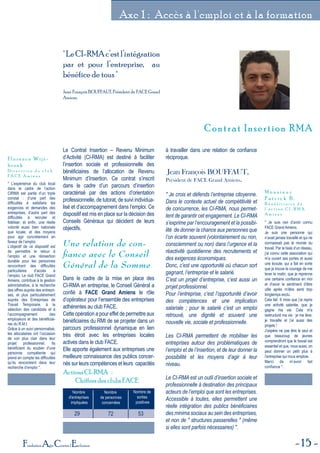 15Fondation Agir Contre l'Exclusion
Axe 1 : Accès à l'emploi et à la formation
Contrat Insertion RMAContrat Insertion RMA
"LeCI-RMAc’estl’intégration
par et pour l’entreprise, au
bénéfice de tous "
Jean François BOUFFAUT, Président de FACE Grand
Amiens.
Nombre
d'entreprises
impliquées
Nombre
de personnes
concernées
Nombre de
sorties
positives
29 72 53
Actions CI-RMA :
Chiffres des clubs FACE
Le Contrat Insertion – Revenu Minimum
d’Activité (CI-RMA) est destiné à faciliter
l’insertion sociale et professionnelle des
bénéficiaires de l’allocation de Revenu
Minimum d’Insertion. Ce contrat s’inscrit
dans le cadre d’un parcours d’insertion
caractérisé par des actions d’orientation
professionnelle, de tutorat, de suivi individua-
lisé et d’accompagnement dans l’emploi. Ce
dispositif est mis en place sur la décision des
Conseils Généraux qui décident de leurs
objectifs.
Une relation de con-
ﬁance avec le Conseil
Général de la Somme
Dans le cadre de la mise en place des
CI-RMA en entreprise, le Conseil Général a
confié à FACE Grand Amiens le rôle
d’opérateur pour l’ensemble des entreprises
adhérentes au club FACE.
Cette opération a pour effet de permettre aux
bénéficiaires du RMI de se projeter dans un
parcours professionnel dynamique en lien
très étroit avec les entreprises locales
actives dans le club FACE.
Elle apporte également aux entreprises une
meilleure connaissance des publics concer-
nés sur leurs compétences et leurs capacités
à travailler dans une relation de confiance
réciproque.
Jean François BOUFFAUT,
Président de FACE Grand Amiens.
" Je crois et défends l’entreprise citoyenne.
Dans le contexte actuel de compétitivité et
de concurrence, les CI-RMA, nous permet-
tent de garantir cet engagement. Le CI-RMA
s’exprime par l’encouragement et la possibi-
lité de donner la chance aux personnes que
l’on écarte souvent (volontairement ou non,
consciemment ou non) dans l’urgence et la
réactivité quotidienne des recrutements et
des exigences économiques.
Donc, c’est une opportunité où chacun sort
gagnant, l’entreprise et le salarié.
C’est un projet d’entreprise, c’est aussi un
projet professionnel.
Pour l’entreprise, c’est l’opportunité d’avoir
des compétences et une implication
salariale ; pour le salarié c’est un emploi
retrouvé, une dignité et souvent une
nouvelle vie, sociale et professionnelle.
Les CI-RMA permettent de mobiliser les
entreprises autour des problématiques de
l’emploi et de l’insertion, et de leur donner la
possibilité et les moyens d’agir à leur
niveau.
Le CI-RMA est un outil d’insertion sociale et
professionnelle à destination des principaux
acteurs de l’emploi que sont les entreprises.
Accessible à toutes, elles permettent une
réelle intégration des publics bénéficiaires
des minima sociaux au sein des entreprises,
et non de " structures passerelles " (même
si elles sont parfois nécessaires) ".
" L’expérience du club local
dans le cadre de l’action
CIRMA est partie d’un triple
constat : d’une part des
difficultés à satisfaire les
exigences et demandes des
entreprises, d’autre part des
difficultés à recruter et
fidéliser, et enfin, une réelle
volonté aussi bien nationale
que locale, et des moyens
pour agir concrètement en
faveur de l’emploi.
L’objectif de ce dispositif est
de permettre le retour à
l’emploi et une réinsertion
durable pour les personnes
rencontrant des difficultés
particulières d’accès à
l’emploi. Le club FACE Grand
Amiens, contribue à la gestion
administrative, à la recherche
des offres auprès des entrepri-
ses, et plus particulièrement
auprès des Entreprises de
Travail Temporaire, à la
sélection des candidats et à
l’accompagnement des
employeurs et des bénéficiai-
res du R.M.I.
Grâce à un suivi personnalisé,
les allocataires ont l’occasion
de voir plus clair dans leur
projet professionnel. Ils
bénéficient du soutien d’une
personne compétente qui
prend en compte les difficultés
qu’ils rencontrent dans leur
recherche d’emploi ".
F l o r e n c e W i j s -
b r o e k
D i r e c t r i c e d u c l u b
F A C E A m i e n s
" Je suis ravi d’avoir connu
FACE Grand Amiens.
Je suis une personne qui
n’avait jamais travaillé et qui ne
connaissait pas le monde du
travail. Par le biais d’un réseau,
j’ai connu cette association qui
m’a ouvert ses portes et aussi
une écoute, qui a fait en sorte
que je trouve le courage de me
lever le matin, que je reprenne
une certaine confiance en moi
et d’avoir le sentiment d’être
utile après m’être senti trop
longtemps exclu.
Cela fait 6 mois que j’ai repris
une activité salariée, que je
gagne ma vie. Cela m'a
restructuré ma vie : je me lève,
je travaille et j’ai aussi des
projets !
J’espère ne pas être le seul et
que beaucoup de jeunes
comprendront que le travail est
essentiel et que, nous aussi, on
peut donner un petit plus à
l’entreprise qui nous emploie.
Merci de m’avoir fait
confiance ".
M o n s i e u r
P a t r i c k B .
B é n é f i c i a i r e d e
l ' a c t i o n C I - R M A
A m i e n s
 
