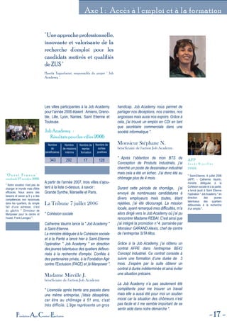 17Fondation Agir Contre l'Exclusion
Axe 1 : Accès à l'emploi et à la formation
"Uneapprocheprofessionnelle,
innovante et valorisante de la
recherche d'emploi pour les
candidats motivés et qualifiés
deZUS"
Hanifa Taguelmint, responsable du projet " Job
Academy ".
Nombre
de
bénéficiairess
Nombre
de missions
intérims
Nombre de
reprise
formation
Nombre de
sorties
positives
343 292 17 128
Job Academy :
Résultats pour les villes 2006
Les villes participantes à la Job Academy
pour l'année 2006 étaient : Amiens, Greno-
ble, Lille, Lyon, Nantes, Saint Etienne et
Toulouse.
A partir de l'année 2007, trois villes s'ajou-
tent à la liste ci-dessus, à savoir :
Grande Synthe, Marseille et Paris.
La Tribune 7 juillet 2006
" Cohésion sociale
Catherine Vautrin lance la " Job Academy "
à Saint-Etienne.
La ministre déléguée à la Cohésion sociale
et à la Parité a lancé hier à Saint-Etienne
l'opération " Job Academy " en direction
des jeunes talentueux des quatiers défavo-
risés à la recherche d'emploi. Confiée à
des partenaires privés, à la Fondation Agir
contre l'Exclusion (FACE) et )à Manpower ".
Madame Mireille J.
bénéficiaire de l'action Job Academy
" Licenciée après trente ans passés dans
une même entreprise, j'étais désepérée,
car être au chômage à 51 ans, c'est
très difficile. L'âge représente un gros
handicap. Job Academy nous permet de
partager nos déceptions, nos craintes, nos
angoisses mais aussi nos espoirs. Grâce à
cela, j'ai trouvé un emploi en CDI en tant
que secrétaire commerciale dans une
société informatique ".
Monsieur Stéphane N.
bénéficiaire de l'action Job Academy.
" Après l’obtention de mon BTS de
Conception de Produits Industriels, j’ai
cherché un poste de dessinateur industriel
mais cela a été un échec. J’ai donc été au
chômage plus de 4 mois.
Durant cette période de chomâge, j’ai
envoyé de nombreuses candidatures à
divers employeurs mais toutes, étant
rejetées, j’ai été découragé. La mission
locale, ayant remarqué mes difficultés, m’a
alors dirigé vers la Job Academy où j’ai pu
rencontrer Madame REBAI. C’est ainsi que
j’ai intégré la promotion n°4, parrainée par
Monsieur GARAND Alexis, chef de centre
de l’entreprise SITA Mos.
Grâce à la Job Academy, j’ai obtenu un
contrat AFPE dans l’entreprise BE42
Concept Industriel. Ce contrat consiste à
suivre une formation d’une durée de 3
mois. J’espère par la suite obtenir un
contrat à durée indéterminée et ainsi éviter
une situation précaire.
La Job Academy n’a pas seulement été
compétente pour me trouver un travail
mais elle a aussi été pour moi un soutien
moral car la situation des chômeurs n’est
pas facile et il me semble important de se
sentir aidé dans notre démarche ".
" Notre vocation n'est pas de
changer le monde mais d'être
efficaces. Nous avons des
besoins et savoir qu'il y a des
compétences non reconnues
dans les quartiers, du simple
fait d'une adresse, c'est
du gâchis " Directeur de
Manpower pour le centre et
l'ouest, Frank Lavogez ".
" O u e s t F r a n c e "
vendredi 27 octobre 2006
" Saint-Etienne, 6 juillet 2006
(AFP) - Catherine Vautrin,
ministre déléguée à la
Cohésion sociale et à la parité,
a lancé jeudi à Saint Etienne
l'opération " Job Academy " en
direction des jeunes
talentueux des quartiers
défavorisés à la recherche
d'un emploi ".
A F P
J e u d i 6 j u i l l e t
2 0 0 6
 