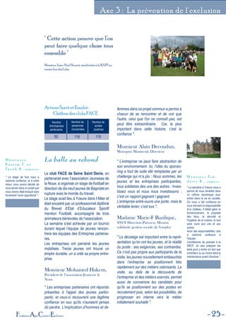 25Fondation Agir Contre l'Exclusion
Axe 3 : La prévention de l'exclusion
" Cette action prouve que l’on
peut faire quelque chose tous
ensemble "
Monsieur Jean-Noel Brunet, machiniste à la RATP au
centre bus des Lilas.
Nombre
d'entreprises
partenairess
Nombre de
personnes
concernées
Nombre de
sorties
positives
50 116 116
Actions Sport et Emploi :
Chiffres des clubs FACE
La balle au rebond
Le club FACE de Seine Saint Denis, en
partenariat avec l’association Jeunesse de
la Noue, a organisé un stage de football en
direction de dix neuf jeunes de Bagnolet en
rupture avec le monde du travail.
Le stage avait lieu à Yzeure dans l’Allier et
était encadré par un professionnel diplômé
du Brevet d’Etat d’Educateur Sportif
mention Football, accompagné de trois
animateurs bénévoles de l’association.
La semaine s’est achevée par un tournoi
durant lequel l’équipe de jeunes rencon-
trera les équipes des Entreprise partenai-
res.
Les entreprises ont parrainé les jeunes
mobilisés. Treize jeunes ont trouvé un
emploi durable, un a créé sa propre entre-
prise.
Monsieur Mohamed Hakem,
Président de l’association Jeunesse la
Noue
" Les entreprises partenaires ont répondu
présentes à l'appel des jeunes partici-
pants, et ceux-ci recouvrent une légitime
confiance en eux qu'ils n'auraient jamais
dû perdre. L'implication d'hommes et de
femmes dans ce projet commun a permis à
chacun de se rencontrer et de voir que
l'autre, celui que l'on ne connaît pas, est
peut être extraordinaire. Car, le plus
important dans cette histoire, c'est la
confiance ".
Monsieur Alain Decoudun,
Monoprix Montreuil, Directeur
" L’entreprise ne peut faire abstraction de
son environnement. Ici, l’idée du sponso-
ring a tout de suite été remplacée par un
challenge qui m’a plu : Nous sommes, les
jeunes et les entreprises participantes,
tous solidaires des uns des autres : Inves-
tissez vous et nous nous investissons :
c’est un rapport gagnant / gagnant.
L’entreprise entre-ouvre une porte, mais le
véritable levier, c’est eux ".
Madame Marie-F Bazilique,
SNCF Direction Paris-est, Mission
solidarité gestion sociale de l'emploi
" Le décalage est important entre la repré-
sentation qu’en ont les jeunes, et la réalité
du poste : ses exigences, ses contraintes.
Ce n’est pas propre aux participants de la
visite, les jeunes nouvellement embauchés
dans l’entreprise se positionnent très
rapidement sur des métiers valorisants. La
visite, au delà de la découverte de
l’entreprise et des métiers exercés, permet
aussi de convaincre les candidats pour
qu’ils se positionnent sur des postes en
recrutement puis, selon les possibilités, de
progresser en interne vers le métier
initialement souhaité ".
" Le stage de foot nous a
redonné confiance, et à notre
retour nous avons décidé de
nous lancer dans un projet que
nous avions déjà évoqué sans
forcément l'avoir approfondi ".
M e s s i e u r s
K a s s i m T . e t
T a r e k K . , stagiaires
" La semaine à Yzeure nous a
permis de nous remettre dans
un rythme dynamique pour
entrer dans la vie en société.
On nous a fait confiance en
nous donnant la responsabilité
d'un château. Il fallait gérer le
fonctionnement, la propreté
des lieux, la sécurité et
l'hygiène de la cuisine, le tout
sans nuire aux uns et aux
autres.
Avoir des responsabilités, cela
a redonné confiance à
l'équipe.
J'ambitionne de postuler à la
SNCF. Je vais préparer les
tests pour y entrer en tant que
contrôleur ou au moins dans la
maintenance avant d'évoluer ".
M o n s i e u r F r é -
d é r i c R . , stagiaire
 