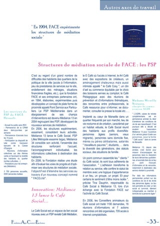 33Fondation Agir Contre l'Exclusion
Autres axes de travail
Structures de médiation sociale de FACE : les PSPStructures de médiation sociale de FACE : les PSP
" En 1994, FACE expérimente
les structures de médiation
sociale"
C’est au regard d’un grand nombre de
difficultés des habitants des quartiers de la
politique de la ville (accès à l’information,
peu de prestataires de services sur le site,
endettement des ménages, situations
financières fragiles, etc.), que la fondation
FACE et ses entreprises partenaires ont,
en 1994, élaborées, expérimentées puis
développées un concept de plate forme de
proximité appelé Point Service aux Particu-
liers. Le PSP Méditerranée dans un
élargissement de ses champs
d’interventions est devenu Médiance 13 en
2004 regroupant des PSP, développant de
nouveaux services de médiation.
En 2006, les structures expérimentent,
essaiment, consolident leurs activités.
Médiance 13 lance le Café Social, PSP
Lilles Métropole essaime Isigaz, Médiance
34 consolide son activité, l’ensemble des
structures renforcent l’accueil,
l’accompagnement individualisé, les
informations collectives à destination des
habitants.
En 2006, la Fondation réalise une étude
afin d'évaluer les voies de progrès et d'opti-
miser ses structures de médiation sociale.
l'objectif est d'étendre les services au
travers d'un nouveau concept nommé
" FACEcité".
Innovation: Médiance
13 lance le Café
Social…
Le Café Social est un espace de lien social
nouveau avec un PSPrevisité Café Médiation,
le E Café où l’accès à Internet, le Art Café
avec des expositions de créateurs, un
aménagement chaleureux mais aussi
intimiste appelé " le Café Cosy ", un clin
d’œil au commerce équitable par le choix
des boissons servies au comptoir, le Café
Pédagogique avec des réunions de
prévention et d’informations thématiques,
des rencontres entre professionnels, le
Café ressource pour s’informer, se docu-
menter, consulter la presse la locale etc… .
Implanté au cœur de Marseille dans un
quartier fréquenté par son marché, lieu de
vie nocturne et de création, caractérisé par
un habitat vétuste, le Café Social réunit
des habitants aux profils diversifiés:
personnes âgées (seniors, vieux
migrants), personnes sans domicile fixe,
mères ou pères célibataires, salariés
" travailleurs pauvres ", étudiants, … dans
la diversité des générations, des statuts
sociaux, des situations de famille.
Un point commun rassemble les " clients "
du Café social, ils sont tous adhérents de
l’association. " L’adhésion transforme la
relation au service, elle confère le statut de
membre avec une logique d’appartenance
à un lieu, un groupe, un projet. Et pour
certains le sentiment d’être moins isolés ",
précise Tina Dauphin, responsable du
Café Social à Médiance 13, lors d’un
échange avec la Fondation FACE sur
l’activité du Café Social.
En 2006, les Conseillers animateurs du
Café social ont traité 1190 demandes, 16
réunions d’informations et 7 actions
rencontres ont été organisées, 709 accès à
Internet comptabilisés.
- Accueil du public sans RDV
- Permanence de la CPAM
deux demi-journées par
semaine
- Permanence d’avocats tous
les 15 jours
- Participation au dispositif de
lutte contre l’exclusion
bancaire de la Caisse
d’Epargne.
- Réunions d’information
collectives sur des thèmes
variés et favorisant la mobilité
des habitants du quartier
(sorties culturelles…)
- Prestations pour les entrepri-
ses (Médiation)
3 700 personnes accueillis,
5595 demandes traitées
L e s s e r v i c e s d u
P S P d e F A C E
H é r a u l t .
" L’UGRR, caisse de retraite
complémentaire, est en
permanence animée du désir
d’améliorer les conditions de
vie de ses ressortissant. C’est
pourquoi elle a décidé de
soutenir l’association
Médiance 13 pour l’ouverture
d’un service gratuit d’aide aux
personnes, sous la forme
" Café social " dans le centre
de Marseille.
Médiance 13, depuis des
années, s’est donné pour
mission d’accompagner les
personnes dans la résolution
de leurs démarches quotidien-
nes, et souhaite faire de ce lieu
un point d’accueil,
d’information et de rencontre,
notamment à destination des
seniors résidant à proximité.
Par delà les informations
permanentes portant sur les
conditions de vie et les droits
des personnes âgées, ce lieu
doit permettre de créer un lien
social et convivial, élément
indispensable au maintien à
domicile de la personne âgée ".
M a d a m e M i r e i l l e
N i s t a s o s ,
c h a r g é e d e c o m m u -
n i c a t i o n A G 2 R .
 