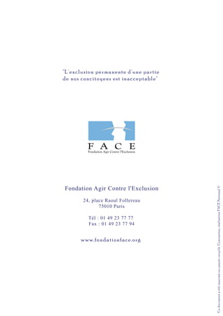Fondation Agir Contre l'Exclusion
24, place Raoul Follereau
75010 Paris
Tél : 01 49 23 77 77
Fax : 01 49 23 77 94
Cedocumentaétéimprimésurpapierrecyclé.Conception,réalisationFACENational©
"L'exclusion permanente d'une partie
de nos concitoyens est inacceptable"
www.fondationface.org
 