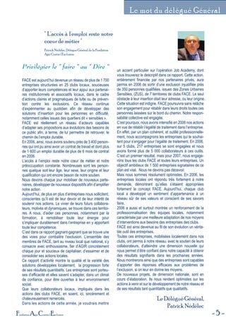 5Fondation Agir Contre l'Exclusion
Le mot du délégué Général
" L'accès à l'emploi reste notre
coeur de métier "
Patrick Nédélec, Délégué Général de la Fondation
Agir Contre l'Exclusion
Privilégier le " faire " au " Dire "
FACE est aujourd’hui devenue un réseau de plus de 1 700
entreprises structurées en 25 clubs locaux, soucieuses
d’apporter leurs compétences et leur appui aux partenai-
res institutionnels et associatifs locaux, dans le cadre
d’actions claires et pragmatiques de lutte ou de préven-
tion contre les exclusions. Ce réseau continue
d’expérimenter au quotidien afin de développer des
solutions d’insertion pour les personnes en difficulté,
notamment celles issues des quartiers dit « sensibles ».
FACE est réellement un réseau d’acteurs capables
d’adapter ses propositions aux évolutions des besoins de
ce public afin, à terme, de lui permettre de retrouver, le
chemin de l’emploi durable.
En 2006, ainsi, nous avons soutenu près de 3 400 person-
nes qui ont pu ainsi avoir un contrat de travail et dont plus
de 1 600 un emploi durable de plus de 6 mois de contrat
en 2006.
L’accès à l’emploi reste notre cœur de métier et notre
préoccupation constante. Nombreuses sont les person-
nes quelque soit leur âge, leur sexe, leur origine et leur
qualification qui ont encore besoin de notre soutien.
Nous devons chaque jour mobiliser de nouveaux parte-
naires, développer de nouveaux dispositifs afin d’amplifier
notre action.
Aujourd’hui, de plus en plus d’entreprises nous sollicitent,
conscientes qu’il est de leur devoir et de leur intérêt de
soutenir nos actions. Le vivier de leurs futurs collabora-
teurs, motivés et dynamiques, se trouve dans ces territoi-
res. A nous, d’aider ces personnes, notamment par la
formation, à remobiliser toute leur énergie pour
s’impliquer durablement dans l’entreprise en y apportant
toute leur compétence.
C’est dans ce rapport gagnant-gagnant que se trouve une
des voies pour combattre l’exclusion. L’ensemble des
membres de FACE, tant au niveau local que national, s’y
consacre avec enthousiasme, fier d’AGIR concrètement
chaque jour et soucieux de capitaliser, d’essaimer et de
consolider ses actions locales.
Ce rapport d’activité montre la qualité et la variété des
solutions développées localement, la progression forte
de ses résultats quantitatifs. Les entreprises sont porteu-
ses d’efficacité et elles savent s’adapter, dans un climat
de confiance, pour être ouvertes à leur environnement
social.
Que leurs collaborateurs locaux, impliqués dans les
actions des clubs FACE, en soient, ici, sincèrement et
chaleureusement remerciés.
Dans les actions de cette année, je voudrais mettre
un accent particulier sur l’opération Job Academy, dont
vous trouverez le descriptif dans ce rapport. Cette action,
entièrement financée par nos partenaires privés, aura
permis en 2006 de sortir d’une exclusion injustifiée près
de 350 personnes qualifiées, issues des Zones Urbaines
Sensibles, (ZUS), de 7 territoires de clubs FACE. Le seul
obstacle à leur insertion était leur adresse, ou leur origine.
Cette situation est indigne. FACE poursuivra sans relâche
son engagement pour rétablir dans leurs droits toutes ces
personnes laissées sur le bord du chemin. Notre respon-
sabilité collective est engagée.
C’est pourquoi, nous avons intensifié en 2006 nos actions
en vue de rétablir l’égalité de traitement dans l’entreprise.
En effet, par un plan cohérent, et outillé professionnelle-
ment, nous accompagnons les entreprises qui le souhai-
tent pour s’engager pour l’égalité de traitement. En 2006,
sur 5 clubs, 217 entreprises se sont engagées et nous
avons formé plus de 5 000 collaborateurs à ces outils.
C’est un premier résultat, mais pour 2007, nous engage-
rons tous les clubs FACE et toutes leurs entreprises. Un
objectif ambitieux de 1 500 entreprises signataires de ce
plan est visé. Nous ne devons pas décevoir.
Mais nous sommes résolument optimistes. En 2006, les
entreprises locales ont répondu très fortement à notre
demande, démontrant qu’elles s’étaient appropriées
fortement le concept FACE. Aujourd’hui, chaque club
local a développé un sentiment d’appartenance à un
réseau sûr de ses valeurs et conscient de ses savoirs
faire.
2006 a aussi et surtout montrée un renforcement de la
professionnalisation des équipes locales, notamment
caractérisée par une meilleure adaptation de nos moyens
d’interventions aux besoins des entreprises des clubs.
FACE est ainsi devenue au fil de son évolution un vérita-
ble outil des entreprises.
Toutes ces entreprises, mobilisées localement dans nos
clubs, ont permis à notre réseau, avec le soutien de leurs
collaborateurs, d’atteindre une dimension nouvelle qui
nous permet d’être confiant dans notre capacité à obtenir
des résultats signifiants dans les prochaines années.
Nous montrerons ainsi que des entreprises sont capables
d’apporter des réponses efficaces aux problèmes de
l’exclusion, si on leur en donne les moyens.
De nouveaux projets, de dimension nationale, sont en
cours d’élaboration. Ils nous rendent optimistes sur les
actions à venir et sur le développement de notre réseau et
de ses résultats tant quantitatifs que qualitatifs.
Le Délégué Général,
Patrick Nédélec
 