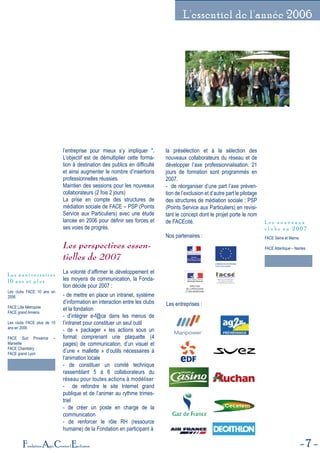 7Fondation Agir Contre l'Exclusion
L'essentiel de l'année 2006
l’entreprise pour mieux s’y impliquer ".
L’objectif est de démultiplier cette forma-
tion à destination des publics en difficulté
et ainsi augmenter le nombre d’insertions
professionnelles réussies.
Maintien des sessions pour les nouveaux
collaborateurs (2 fois 2 jours)
La prise en compte des structures de
médiation sociale de FACE – PSP (Points
Service aux Particuliers) avec une étude
lancée en 2006 pour définir ses forces et
ses voies de progrès.
Les perspectives essen-
tielles de 2007
La volonté d’affirmer le développement et
les moyens de communication, la Fonda-
tion décide pour 2007 :
- de mettre en place un intranet, système
d’information en interaction entre les clubs
et la fondation
- d’intégrer e-f@ce dans les menus de
l’intranet pour constituer un seul outil
- de « packager » les actions sous un
format comprenant une plaquette (4
pages) de communication, d’un visuel et
d’une « mallette » d’outils nécessaires à
l’animation locale
- de constituer un comité technique
rassemblant 5 à 6 collaborateurs du
réseau pour toutes actions à modéliser
- de refondre le site Internet grand
publique et de l’animer au rythme trimes-
triel
- de créer un poste en charge de la
communication
- de renforcer le rôle RH (ressource
humaine) de la Fondation en participant à
la présélection et à la sélection des
nouveaux collaborateurs du réseau et de
développer l’axe professionnalisation. 21
jours de formation sont programmés en
2007.
- de réorganiser d’une part l’axe préven-
tion de l’exclusion et d’autre part le pilotage
des structures de médiation sociale : PSP
(Points Service aux Particuliers) en revisi-
tant le concept dont le projet porte le nom
de FACEcité.
Nos partenaires :
Les clubs FACE 10 ans en
2006
FACE Lille Métropole
FACE grand Amiens
Les clubs FACE plus de 10
ans en 2006
FACE Sud Provence –
Marseille
FACE Chambéry
FACE grand Lyon
L e s a n n i v e r s a i r e s
1 0 a n s e t p l u s
FACE Seine et Marne
FACE Atlantique – Nantes
L e s n o u v e a u x
c l u b s e n 2 0 0 7
COMMISSION EUROPÉENNE
Fonds social européen
DIRECTION
DE LA POPULATION
ET DES MIGRATIONS
Les entreprises :
 