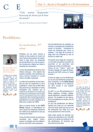 C E
FACE - Rapport d'activité 2007 11
Axe 1 : Accès à l'emploi et à la formation
Monsieur Z. Ali,
bénéficiaire de l'action
Profilières de FACE
Hérault
Monsieur Bouvard,
Responsable Magasin et
Expéditions – HORIBA
ABX - FACE Hérault
Profilières
" Cela permet d'apprendre
beaucoup de choses par le biais
du terrain"
Monsieur Z. Ali, bénéficiaire de l'action Profilières
" Profilières est une initiative
très intéressante, car les
demandeurs d’emploi sont
confrontés directement au
marché du travail et aux
acteurs qui le composent.
Pour un manager c'est rare
d'être en contact direct avec
des demandeurs d'emploi
autrement que quand ils se
présentent dans notre
entreprise ".
" Ce stage me permet de
découvrir les différents postes
et les multiples missions du
service et d'avoir une vision
concrète de l'entreprise.
Cela m'aide à me faire une
opinion réelle de l'entreprise,
de l'ambiance qui y règne et
de l'équipe. Cela permet
d'apprendre beaucoup de
choses par le biais du terrain,
ça permet de pratiquer, d'être
complet et de développer une
polyvalence ".
La motivation, 1er
atout
Profilières est une action d’accès à
l’emploi sur des secteurs en tension de
main d’œuvre dans le bassin de l’emploi.
Grâce à cette action, les entreprises
peuvent bénéficier d’un vivier de person-
nes motivées pour intégrer leur métier et
diversifier leur recrutement.
Le choix des bénéficiaires se fait sur trois
critères principaux : être résident des
quartiers sensibles, être bénéficiaire du
revenu minimum d’insertion et / ou être
reconnu travailleur handicapé.
Le critère de la motivation est plus impor-
tant que celui de l’expérience ou de la
qualification. L’action vise en effet à aider
des personnes qui nécessitent un temps
d’adaptation plus important que la
moyenne et ont besoin d’un soutien plus
fort dans leur cheminement vers l’emploi
mais qui pourtant font preuve d’un grand
volontarisme. 60 % d’entre elles échouent
généralement aux tests d’aptitude de la
plate forme vocation de l’ANPE.
Dans un premier temps, le club FACE
Hérault organise un petit-déjeuner au
cours duquel les entreprises présentent
leur métiers et se présentent en tant que
marraines de l’action.
Al’issu de cette rencontre, les personnes
volontaires pour intégrer l’action,
passent un entretien avec les collabora-
teurs du club FACE et les entreprises.
Une fois sélectionnés, les candidats, qui
reçoivent un passeport de compétences,
suivent la formation " Comprendre le
monde de l’entreprise pour mieux s’y
impliquer " (voir page 34) et suivent un
stage dans une entreprise du club en
fonction du métier visé.
À l’occasion de ce stage (de 1 semaine à
un mois selon les secteurs d’activité), les
savoir-être et les savoir-faire sont
évalués par le tuteur du bénéficiaire.
Chacun de ces " tuteurs " reçoit une
formation adaptée (voir page 36) dispen-
sée par le club FACE, ainsi qu’un " guide
du tuteur ".
A l’issue du stage, pour les bénéficiaires
qui ne sont pas directement embauchés
dans l’entreprise, le club FACE Hérault
se charge de réaliser un CV collectif qui
est alors envoyé à une centaine
d’entreprises.
En 2007, il y a eu 260 participants sur 5
filières (logistique, montage, câblage,
grande distribution, propreté et télépros-
pection). 59 candidats ont été retenus,
36 sont actuellement en emploi, dont 20
durablement.
Un suivi des bénéficiaires est effectué
pendant une année sur une recherche
active de travail, tandis que ceux qui ont
été embauchés font l’objet d’un suivi
encore pendant les 6 mois suivants.
Cette action permet de répondre aux
besoins des entreprises et a un réel effet
positif sur la reprise de confiance en soi
des bénéficiaires, de l’évolution des
savoir-être et savoir-faire.
er
 