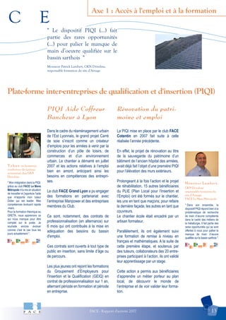 C E
FACE - Rapport d'activité 2007 13
Axe 1 : Accès à l'emploi et à la formation
Monsieur Lambert,
GKN Driveline
responsable formation du
site d’Arnage.
FACE Le Mans Métropole
Y o h a n en formation
conducteur de système
automatisé chez GKN
Driveline
Plate-forme inter-entreprises de qualification et d'insertion (PIQI)
" Le dispositif PIQI (...) fait
partie des rares opportunités
(...) pour palier le manque de
main d’oeuvre qualifiée sur le
bassin sarthois "
Monsieur Patrick Lambert, GKN Driveline,
responsable formation du site d’Arnage
" Mon intégration dans la PIQI,
grâce au club FACE Le Mans
Métropole m'a mis en situation
de travailler et j'apprécie l'aide
que m'apporte mon tuteur
Didier qui est leader. Mes
compétences évoluent rapide
-ment.
Pour la formation théorique au
GRETA, nous apprenons ce
qui nous manque pour être
complet sur le poste. Je
souhaite encore évoluer
comme c'est le cas tous les
jours actuellement ".
" Dans son ensemble, le
dispositif PIQI répond bien à la
problématique de recherche
de main d’œuvre compétente
dans le cadre des métiers de
la métallurgie. Il fait partie des
rares opportunités qui se sont
offertes à nous pour pallier le
manque de main d’œuvre
qualifiée sur le bassin sarthois ".
PIQI Aide Coffreur
Bancheur à Lyon
Dans le cadre du réaménagement urbain
de l’Est Lyonnais, le grand projet Carré
de soie s’inscrit comme un créateur
d’emplois pour les années à venir par la
construction d’un pôle de loisirs, de
commerces et d’un environnement
urbain. Le chantier a démarré en juillet
2007 et les actions relatives à l’emploi
bien en amont, anticipant ainsi les
besoins en compétences des entrepri-
ses.
Le club FACE Grand Lyon a pu engager
des formations en partenariat avec
l’entreprise Manpower et des entreprises
membres du Club.
Ce sont, notamment, des contrats de
professionnalisation (en alternance) sur
6 mois qui ont contribués à la mise en
adéquation des besoins du bassin
d'emploi.
Ces contrats sont ouverts à tout type de
public en insertion, sans limite d’âge ou
de parcours.
Les plus jeunes ont rejoint les formations
du Groupement d’Employeurs pour
l’Insertion et la Qualification (GEIQ) en
contrat de professionnalisation sur 1 an,
alternant période en formation et période
en entreprise.
Rénovation du patri-
moine et emploi
La PIQI mise en place par le club FACE
Cotentin en 2007 fait suite à celle
réalisée l’année précédente.
En effet, le projet de rénovation au titre
de la sauvegarde du patrimoine d’un
bâtiment de l’ancien hôpital des armées,
avait déjà fait l’objet d’une première PIQI
pour l’élévation des murs extérieurs.
Prolongeant à la fois l’action et le projet
de réhabilitation, 15 autres bénéficiaires
du PLIE (Plan Local pour l’Insertion et
l’Emploi) ont été formés sur le chantier,
les uns en tant que maçons, pour refaire
la dernière façade, les autres en tant que
couvreurs.
Le chantier école était encadré par un
artisan formateur.
Parallèlement, ils ont également suivi
une formation de remise à niveau en
français et mathématiques. A la suite de
cette première étape, et soutenus par
des tuteurs, collaborateurs des 20 entre-
prises participant à l’action, ils ont validé
leur apprentissage par un stage.
Cette action a permis aux bénéficiaires
d’apprendre un métier porteur au plan
local, de découvrir le monde de
l’entreprise et de voir valider leur forma-
tion.
 