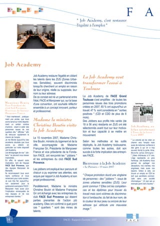 F A
FACE - Rapport d'activité 200714
" Job Academy, c'est restaurer
l'égalité à l'emploi "
" Voici maintenant , pratique-
ment une année, que nous
avons lancé sur notre départe-
ment un certain nombre
d’actions visant à aider des
personnes issues de nos
quartiers dits " difficiles " afin
de retrouver rapidement le
chemin de l’emploi.
Je me félicite aujourd’hui des
excellents résultats que nous
avons pu obtenir, en
particulier sur notre dispositif
Job Academy.
Les témoignages de nos " Job-
bers " ne peuvent nous laisser
insensibles.
En effet, ils saluent notre
implication, tant de l’équipe
FACE Sud Provence, que
des équipes Manpower de
Marseille.
Ils reconnaissent tous avoir
repris confiance et nous
remercient pour notre soutien.
Je suis très fier aujourd’hui,
non seulement pour le
partenariat exemplaire FACE /
Manpower mais aussi pour
l’implication remarquable de
mes équipes et de nos
entreprises clientes. "
M o n s i e u r B r a c q
V i c e P r é s i d e n t d u
c l u b S u d P r o v e n c e ,
D i r e c t e u r d e S e c t e u r
M a n p o w e r F r a n c e
" La volonté est de créer un
chemin vers l’emploi mais
aussi de redonner confiance à
des gens à qui on a trop
souvent fermé la porte. Ainsi,
Myreille Jallas témoigne :
" j’étais chômeuse à 51 ans.
L’âge représente un gros
handicap. Job Academy nous
permet de partager nos
déceptions, nos craintes, nos
angoisses mais aussi nos
espoirs. Grâce à cela, j’ai
trouvé un emploi en CDI en
tant que secrétaire commer-
ciale dans une société
informatique ". Et ceci est un
exemple parmi tant d’autres ".
Job Academy, un
bilan satisfaisant
L ’ E s s o r d e l a L o i r e –
1 j u i n 2 0 0 7
Job Academy restaure l'égalité en ciblant
les talents dans les ZUS (Zones Urbai-
nes Sensibles), souvent discriminés
lorsqu'ils cherchent un emploi en raison
de leur origine, réelle ou supposée, leur
nom ou leur adresse.
De ce constat est né un partenariat entre
l'état, FACE et Manpower qui, sur la base
d'une convention, ont souhaité réfléchir
ensemble à un concept innovant, porteur
et professionnel.
Madame la ministre
Christine Boutin visite
la Job Academy
Le 15 novembre 2007, Madame Chris-
tine Boutin, ministre du logement et de la
ville, accompagnée de Madame
Françoise Gri, Présidente de Manpower
France et vice présidente de la Fonda-
tion FACE, ont rencontré les " jobbers "
et les entreprises du club FACE Sud
Provence.
Les jobbers ont expliqué leur parcours et
chacun a pu exprimer ses attentes, ses
acquis par rapport à Job Academy et son
projet professionnel.
Parallèlement, Madame la ministre
Christine Boutin et Madame Françoise
Gri ont échangé avec les entreprises du
club FACE Sud Provence qui étaient
parties prenantes de l’action job
academy. Elles ont confirmé à quel point
ces " quartiers " sont des mines de
talents.
La Job Academy veut
transformer l'essai à
Toulouse
La Job Academy de FACE Grand
Toulouse s’est amplifiée : de toutes les
personnes issues des trois promotions
créées en 2007, 65 % ont aujourd'hui un
travail. 47 % sont considérés en " sorties
positives " (CDI et CDD de plus de 6
mois).
Des Jobbers aux profils très variés (de
18 à 56 ans) résidants en ZUS ont été
sélectionnés avant tout sur leur motiva-
tion et leur capacité à se mettre en
mouvement.
Selon les méthodes et les outils
déployés, la Job Academy toulousaine,
comme toutes les autres, doit son
succès à la forte implication des entrepri-
ses FACE.
Bienvenue à la Job Academy
– Le Parisien – 19 mars 2007
" Chaque promotion réunit une vingtaine
de personnes - des " jobbers " - issus de
zones urbaines sensibles (ZUS). Leur
point commun ? Elles ont les compéten-
ces et les diplômes pour trouver du
travail mais sont victimes de discrimina-
tion à l’embauche, du fait de leur nom, de
la couleur de leur peau ou encore de leur
adresse qui véhicule une mauvaise
image ".
Job Academy
 