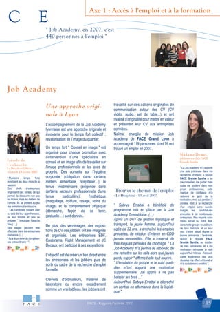 C E
FACE - Rapport d'activité 2007 15
Axe 1 : Accès à l'emploi et à la formation
Madame Demet,
jobbeuse au club FACE
Grande SyntheL’école de
l’embauche
Le Dauphiné Libéré –
vendredi 23 février 2007
Job Academy
" Job Academy, en 2007, c'est
440 personnes à l'emploi "
" Plusieurs temps forts
ponctuent les deux mois de la
session.
Des chefs d’entreprises
organisent des visites, ce qui
permet de découvrir, non pas
les locaux, mais les métiers de
l’ombre. Ils se prêtent au jeu
des entretiens d’embauche.
" Les candidats doivent aller
au-delà de leur appréhension,
de leur timidité et cela se
prépare " (explique Natacha
Vieu) (...)
Des stages peuvent être
effectués dans les entreprises
marraines. (...)
" il y a là un vivier de compéten-
ces extraordinaire " ".
" La Job Academy m'a apporté
une aide précieuse dans ma
recherche d'emploi. L'équipe
FACE Grande Synthe a su
me conseiller, me guider mais
aussi me soutenir dans mon
projet professionnel, cette
marque de confiance m'a
redonné le goût de la
motivation, moi, qui pendant 2
années était à la recherche
d'un emploi sans succès
malgré les candidatures
envoyées à de nombreuses
entreprises. Peu importe notre
milieu social ou notre âge,
dans notre groupe nous étions
de tous horizons et un seul
mot d'ordre faisait régner la
bonne ambiance : l'entraide.
Grâce à l'équipe FACE
Grande Synthe, au soutien
de mes camarades, et à ma
motivation retrouvée je suis
aujourd'hui hôtesse d'accueil.
Cette expérience des plus
réussies m'a offert un travail et
m'a socialement enrichie ".
Une approche origi-
nale à Lyon
L’accompagnement de la Job Academy
lyonnaise est une approche originale et
innovante pour le temps fort collectif :
revalorisation de l’image du quartier.
Un temps fort " Conseil en image " est
organisé pour chaque promotion avec
l’intervention d’une spécialiste en
conseil et en image afin de travailler sur
l’image professionnelle et les axes de
progrès. Des conseils sur l’hygiène
corporelle (obligation dans certains
métiers alimentaire, hospitalier…), la
tenue vestimentaire (exigence dans
certains secteurs professionnels d’une
tenue particulière), l’esthétique
(maquillage, coiffure, rasage, soins du
visage) et le comportement physique
(démarche, façon de se tenir,
gestuelle…) sont donnés.
De plus, des vernissages, des exposi-
tions de CV des jobbers ont été imaginés
et organisés. Les entreprises EDF,
Castorama, Right Management et JC
Decaux, ont participé à ces expositions.
L’objectif est de créer un lien direct entre
les entreprises et les jobbers puis de
sortir du cadre de la recherche d’emploi
formelle.
Claviers d'ordinateurs, matériel de
laboratoire ou encore encadrement
comme un vrai tableau, les jobbers ont
travaillé sur des actions originales de
communication autour des CV (CV
vidéo, audio, set de table...) et ont
rivalisé d'originalité pour mettre en valeur
et présenter leur CV aux entreprises
conviées.
Naïma, chargée de mission Job
Academy de FACE Grand Lyon a
accompagné 119 personnes dont 76 ont
trouvé un emploi en 2007.
Trouver le chemin de l'emploi
- Le Dauphiné - 13 avril 2007
" Sabrya Errabai a bénéficié du
programme mis en place par la Job
Academy Grenobloise. (...)
Après un DUT de gestion logistique et
transport, la jeune femme, aujourd'hui
agée de 32 ans, a enchaîné les emplois
précaires, de mission d'intérim en CDD
jamais renouvellés. Elle a traversé de
très longues périodes de chômage. " La
Job Academy m'a permis de rebondir, de
me remettre sur les rails alors que j'avais
perdu espoir " affirme t-elle tout sourire.
" L'émulation du groupe et le suivi quoti-
dien m'ont apporté une motivation
supplémentaire. J'ai appris à ne pas
baisser les bras ..."
Aujourd'hui, Sabrya Errabai a décroché
un contrat en alternance dans la logisti-
que ".
 