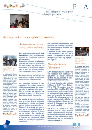 F A
FACE - Rapport d'activité 200718
" Les entreprises FACE pour
l'emploi pour tous "
Le Contrat Insertion – Revenu
Minimum d’Activité est un
dispositif à l’initiative des
Conseils généraux qui a pour
objectif de faciliter l’insertion
professionnelle des bénéficiai-
res de l’allocation de Revenu
Minimum d’Insertion.
Le club FACE Grand Amiens
a travaillé autour de deux
projets collectifs d’une dizaine
d’agences de travail temporaire
qui se sont réunies afin de
réaliser une intégration profes-
sionnelle pour des bénéficiai-
res. En préalable à la mise à
l'emploi, la formation " Com-
prendre l’entreprise pour
mieux s’y impliquer " (voir p
34) et une formation métier
(domaines de la logistique et
de l’industrie), sont dispen-
sées par FACE afin de
préparer au mieux les
bénéficiaires et d'assurer le
maintien dans l'emploi.
D e s C I - R M A à
F A C E G r a n d
A m i e n s
Le club FACE Seine Saint-
Denis a mis en place avec les
entreprises adhérentes du
club, une commission de
travail sur la thématique du
travail et du handicap.
Dans un premier temps,
l’objectif était d’informer les
entreprises sur leurs obli-
gations d’emploi de travail-
leurs handicapés. Les autres
réunions ont débouché sur
une synthèse en trois points
qui feront l’objet d’actions
spécifiques en 2008.
Le recrutement : 15 en-
treprises vont participer à un
" handi’café " où se déroule-
ront des entretiens auprès de
plus de 20 candidats.
Le service : afin de créer un
lien plus étroit entre les
établissements spécialisés
(EA, ESAT) et les entreprises,
des rencontres seront mises
en place.
Le maintien des TH en emploi :
rattaché au plan pour l’égalité
de traitement (voir page 28),
ce dernier volet se propose de
communiquer autour des
valeurs de l’entreprise.
T r a v a i l e t
h a n d i c a p p a r
F A C E S e i n e
S a i n t - D e n i s
Action en faveur de per-
sonnes primo-arrivantes
Dans le cadre du contrat d’accueil, FACE
Saint Etienne s’inscrit dans l’accompa-
gnement vers l’emploi des personnes
primo arrivantes.
Des actions spécifiques et adaptées à
destination des personnes primo arrivan-
tes sont menées, afin d’identifier les
expériences et compétences acquises
dans le cadre des emplois précédem-
ment occupés dans le pays d’origine.
Les passerelles et équivalences des
diplômes sont étudiées. Un portefeuille
de compétences est alors construit.
Les entreprises contribuent à faire
connaître les structurations internes, les
différentes organisations, les secteurs
d’activités économiques, et les métiers.
Elles se mobilisent pour permettre une
première expérience en France pour
lever le frein principal à l’embauche.
Ce préalable à l’intégration profession-
nelle se poursuit lorsque l’adéquation
compétences / besoins des bassins
d’emploi n’est pas en correspondance.
Des actions de parrainage sont mises en
place afin de poursuivre le travail par un
accompagnement individuel, de répon-
dre de manière plus adaptée aux
besoins révélés dans la première étape
et d’identifier des compléments néces-
saires pour une intégration profession-
nelle réussie.
Des formations complémentaires sont
construites afin d’optimiser une orienta-
tion professionnelle en cohérence avec
les bassins d’emploi.
L’ensemble de ces publics bénéficie
d’une intervention du club FACE sur le
module : " Comprendre le monde de
l’entreprise pour mieux s’y impliquer "
(voir page 34).
Des objectifs pour
l'alternance
FACE Rennes multiplie les accords avec
des entreprises pour systématiser le
recrutement de jeunes, notamment
résidents des ZUS, en contrat de forma-
tion professionnelle en alternance.
Ce type de démarche a été initié dès
2006 avec la SNCF, France Télécom,
EDF et PSA. 18 jeunes ont ainsi été
recrutés en 2006, puis 23 en 2007. Ces
recrutements ont eu un impact notable
sur les quartiers d'origine des jeunes, en
raison de la notoriété des entreprises
impliquées. Sur la base de ces succès et
dans la dynamique de la Loi Borloo qui
instaure des incitations fortes dans ce
domaine de l’alternance, les objectifs
sont doublés pour 2008.
Les actions de promotion de cette
alternance de la 2nde
chance s'ouvrent
aussi à d'autres entreprises du réseau,
notamment les PME locales. Le dévelop-
pement de l'offre d'alternance à l'inten-
tion des jeunes des ZUS est un objectif
stratégique pour FACE.
Autres actions emploi formation
 
