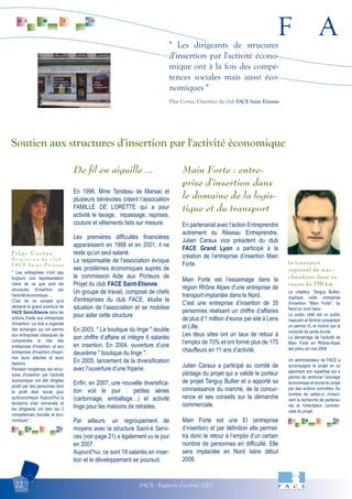 F A
FACE - Rapport d'activité 200722
" Les dirigeants de strucures
d'insertion par l'activité écono-
mique ont à la fois des compé-
tences sociales mais aussi éco-
nomiques "
Pilar Cortes, Directrice du club FACE Saint Etienne
" Les entreprises n'ont pas
toujours une représentation
claire de ce que sont les
structures d'insertion par
l'activité économique ...
C'est de ce constat qu'à
démarré la grand aventure de
FACE Saint-Etienne dans les
actions d'aide aux entreprises
d'insertion. Le club a organisé
des échanges qui ont permis
aux entreprises classiques de
comprendre le rôle des
entreprises d'insertion, et aux
entreprises d'insertion d'expri-
mer leurs attentes et leurs
besoins.
Pendant longtemps les struc-
tures d'insertion par l'activité
économique ont été dirigées
plutôt par des personnes dont
le profil était social plus
qu'économique. Aujourd'hui la
tendance s'est renversée et
les dirigeants ont bien les 2
compétences (sociale et éco-
nomique) ".
P i l a r C o r t e s ,
D i r e c t r i c e d u c l u b
F A C E S a i n t - E t i e n n e
Le créateur, Tanguy Bullier,
duplique cette entreprise
d'insertion "Main Forte", du
Nord en nord Isère.
Le public ciblé est un public
masculin et féminin possédant
un permis VL et motivé par la
conduite de poids lourds.
Le démarrage de l’activité de
Main Forte en Rhône-Alpes
est prévu en mai 2008
Un administrateur de FACE a
accompagné le projet en lui
apportant son expertise qui a
permis de renforcer l'ancrage
économique et social du projet
par des actions concrètes. Au
nombre de celles-ci, s'inscri-
vent la recherche de partenai-
res et l'orientation commer-
ciale du projet.
le transport
régional de mar-
chandises dans un
rayon de 150 km
De ﬁl en aiguille ...
En 1996, Mme Tandeau de Marsac et
plusieurs bénévoles créent l’association
FAMILLE DE LORETTE qui a pour
activité le lavage, repassage, reprises,
couture et vêtements faits sur mesure.
Les premières difficultés financières
apparaissent en 1998 et en 2001, il ne
reste qu’un seul salarié.
La responsable de l'association évoque
ses problèmes économiques auprès de
la commission Aide aux Porteurs de
Projet du club FACE Saint-Etienne.
Un groupe de travail, composé de chefs
d'entreprises du club FACE, étudie la
situation de l’association et se mobilise
pour aider cette structure.
En 2003, " La boutique du linge " double
son chiffre d’affaire et intègre 6 salariés
en insertion. En 2004, ouverture d’une
deuxième " boutique du linge ".
En 2005, lancement de la diversification
avec l’ouverture d’une friperie.
Enfin, en 2007, une nouvelle diversifica-
tion voit le jour : petites séries
(cartonnage, emballage…) et activité
linge pour les maisons de retraites.
Par ailleurs, un regroupement de
moyens avec la structure Saint-é Servi-
ces (voir page 21) a également vu le jour
en 2007.
Aujourd’hui, ce sont 18 salariés en inser-
tion et le développement se poursuit.
Main Forte : entre-
prise d’insertion dans
le domaine de la logis-
tique et du transport
En partenariat avec l’action Entreprendre
autrement du Réseau Entreprendre,
Julien Caraux vice président du club
FACE Grand Lyon a participé à la
création de l’entreprise d’insertion Main
Forte.
Main Forte est l’essaimage dans la
région Rhône Alpes d’une entreprise de
transport implantée dans le Nord.
C'est une entreprise d’insertion de 35
personnes réalisant un chiffre d’affaires
de plus d’1 million d’euros par site à Lens
et Lille.
Les deux sites ont un taux de retour à
l’emploi de 70% et ont formé plus de 175
chauffeurs en 11 ans d’activité.
Julien Caraux a participé au comité de
pilotage du projet qui a validé le porteur
de projet Tanguy Bullier et a apporté sa
connaissance du marché, de la concur-
rence et ses conseils sur la démarche
commerciale.
Main Forte est une EI (entreprise
d’insertion) et par définition elle permet-
tra donc le retour à l’emploi d’un certain
nombre de personnes en difficulté. Elle
sera implantée en Nord Isère début
2008.
Soutien aux structures d'insertion par l'activité économique
 