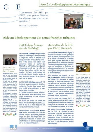 C E
FACE - Rapport d'activité 2007 23
Axe 2 : Le développement économique
ZFU dans l'Hérault
L e q u a r t i e r d e
M o n t r e y n a u d à
S a i n t E t i e n n e
Aide au développement des zones franches urbaines
" L'animation des ZFU par
FACE, nous permet d'obtenir
les réponses concrètes à nos
questions "
Monsieur Dossang, EUROPERF
FACE Saint Etienne depuis
plus de huit ans déploie
l’action de la Fondation FACE
au sein même du quartier de
Montreynaud en ZFU.
Ce sont plus de soixante
entreprises concernées par
l’action stéphanoise dont un
noyau dur de quinze entrepri-
ses se réunissant régulière-
ment pour mobiliser et mettre
en place les actions dans le
quartier.
Du parrainage à la création
d’entreprises en passant par
l’organisation d’évènements
(rencontre pour l’emploi), job
Academy (page 14).
Cependant l’action la plus
nécessaire au quotidien est
celle du repérage des publics
pour les besoins d’embauche,
ce qui nécessite souvent la
mise en place de parcours de
formations spécifiques pour
adapter l’offre et la demande.
Le club FACE Hérault a
animé cette année une
journée porte ouverte en ZFU
qui a drainé 80 visiteurs. Par
ailleurs, le club a mis en place
un annuaire des entreprises
présentes sur la ZFU et
réalise un bulletin trimestriel
d’actualité. Cet annuaire a été
remis lors d'un dîner débat qui
s'est déroulé le 11 décembre
2007 sur la ZFU Masson.
Les débats portaient sur les
interrogations des chefs
d'entreprises qui représen-
taient le groupe de travail ZFU
animé par le club FACE
Hérault.
FACE dans le quar-
tier de Malakoff
Le club FACE Atlantique est positionné
depuis sa création pour favoriser l’accès
à l’emploi des publics en difficulté issus
des quartiers des zones urbaines sensi-
bles. Cette année, son action s’est
concentrée autour du quartier de
Malakoff, qui fait l’objet d’un grand projet
d’accompagnement par la ville de
Nantes. Les actions menées sur ce
quartier de façon expérimentale ont
vocation à s’étendre dans les années à
venir à d’autres quartiers de la politique
de la ville de Nantes.
Le Club FACE Atlantique a accueilli 115
jeunes et les a accompagnés dans leur
recherche d'emploi. Ces jeunes sont
pour moitié sans qualification et pour
l'autre moitié, diplomés.
Il s’agissait, après un premier entretien,
de les orienter vers l’élaboration d’un
projet professionnel ou une formation
complémentaire.
66 jeunes ont obtenu un contrat de
travail dont 60 en emploi durable (CDI,
CDD de plus de six mois) et 3 jeunes ont
repris une formation supérieure.
Les entreprises du club FACE Atlanti-
que ont été mobilisées autour de ces
actions, soit pour recevoir les jeunes en
stage, soit pour les intégrer dans un
processus d'embauche ou encore pour
une formation en contrat d’apprentissage
et / ou de professionnalisation.
Animation de la ZFU
par FACE Grenoble
Le Club FACE Grenoble s’est engagé à
favoriser la création d’une dynamique
entre les acteurs économiques de la ZFU
et à assurer l’animation de ce réseau
avec pour objectifs d'assurer un lien
permanent avec les entreprises, de créer
un cadre privilégié d’échanges, d'encou-
rager les entreprises à participer au
développement de la ZFU, de renforcer
l’ancrage des entreprises et de favoriser
la création d’emploi.
Pour atteindre ces objectifs, le club
FACE Grenoble a identifié 21 entrepri-
ses leader sur lesquelles il pouvait
s’appuyer. Il anime des réunions, crée
des espaces de rencontre, d’échange
d’idées et d’actions à mener. 3 groupes
de travail impliquant 2 à 6 entreprises de
la ZFU se réunissent autour de thèmes
et d’actions qui ont été retenus par le
collectif : site internet, exonérations
fiscales et sociale, recrutement …
Dans le cadre des actions FACE à
l'école, les entreprises de la ZFU partici-
pent également au forum des métiers du
collège de la Villeneuve, afin de créer
une passerelle entre elles et les scolaires.
Par ailleurs, le club FACE Grenoble a
été, en 2007, à l’initiative de deux
rencontres, l’une avec les services des
impôts et l’URSSAF, l’autre avec les
partenaires locaux de l’emploi afin de
favoriser les échanges entre les entrepri-
ses de la ZFU et les différents acteurs
institutionnels.
 
