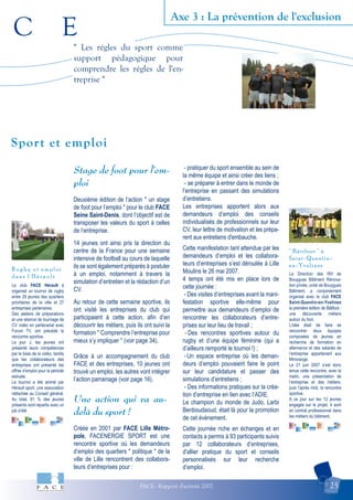 C E
FACE - Rapport d'activité 2007 25
Axe 3 : La prévention de l'exclusion
" Bâtifoot " à
Saint-Quentin-
en-Yvelines
R u g b y e t e m p l o i
d a n s l ' H é r a u l t
Sport et emploi
" Les régles du sport comme
support pédagogique pour
comprendre les régles de l'en-
treprise "
Le club FACE Hérault à
organisé un tournoi de rugby
entre 29 jeunes des quartiers
prioritaires de la ville et 27
entreprises partenaires.
Des ateliers de préparations
et une séance de tournage de
CV vidéo en partenariat avec
Forum TV, ont précédé la
rencontre sportive.
Le jour J, les jeunes ont
présenté leurs compétences
par le biais de la vidéo, tandis
que les collaborateurs des
entreprises ont présenté les
offres d’emploi pour la période
estivale.
Le tournoi a été animé par
Hérault sport, une association
rattachée au Conseil général.
Au total, 81 % des jeunes
présents sont repartis avec un
job d’été.
La Direction des RH de
Bouygues Bâtiment Rénova-
tion privée, unité de Bouygues
Bâtiment, a conjointement
organisé avec le club FACE
Saint-Quentin-en-Yvelines
la première édition de Bâtifoot :
une découverte métiers
autour du foot.
L’idée était de faire se
rencontrer deux équipes
composées de jeunes en
recherche de formation en
alternance et des salariés de
l’entreprise appartenant aux
Minorange.
Le 21 juin 2007 s’est donc
tenue cette rencontre, avec le
matin, une présentation de
l’entreprise et des métiers,
puis l’après midi, la rencontre
sportive.
A ce jour sur les 12 jeunes
engagés sur le projet, 4 sont
en contrat professionnel dans
les métiers du bâtiment.
Stage de foot pour l'em-
ploi
Deuxième édition de l’action " un stage
de foot pour l’emploi " pour le club FACE
Seine Saint-Denis, dont l’objectif est de
transposer les valeurs du sport à celles
de l’entreprise.
14 jeunes ont ainsi pris la direction du
centre de la France pour une semaine
intensive de football au cours de laquelle
ils se sont également préparés à postuler
à un emploi, notamment à travers la
simulation d’entretien et la rédaction d’un
CV.
Au retour de cette semaine sportive, ils
ont visité les entreprises du club qui
participaient à cette action, afin d’en
découvrir les métiers, puis ils ont suivi la
formation " Comprendre l’entreprise pour
mieux s’y impliquer " (voir page 34).
Grâce à un accompagnement du club
FACE et des entreprises, 10 jeunes ont
trouvé un emploi, les autres vont intégrer
l’action parrainage (voir page 16).
Une action qui va au-
delà du sport !
Créée en 2001 par FACE Lille Métro-
pole, FACENERGIE SPORT est une
rencontre sportive où les demandeurs
d’emploi des quartiers " politique " de la
ville de Lille rencontrent des collabora-
teurs d’entreprises pour :
- pratiquer du sport ensemble au sein de
la même équipe et ainsi créer des liens ;
- se préparer à entrer dans le monde de
l’entreprise en passant des simulations
d’entretiens.
Les entreprises apportent alors aux
demandeurs d’emploi des conseils
individualisés de professionnels sur leur
CV, leur lettre de motivation et les prépa-
rent aux entretiens d'embauche.
Cette manifestation tant attendue par les
demandeurs d’emploi et les collabora-
teurs d’entreprises s’est déroulée à Lille
Moulins le 26 mai 2007.
4 temps ont été mis en place lors de
cette journée :
- Des visites d’entreprises avant la mani-
festation sportive elle-même pour
permettre aux demandeurs d’emploi de
rencontrer les collaborateurs d’entre-
prises sur leur lieu de travail ;
- Des rencontres sportives autour du
rugby et d’une équipe féminine (qui a
d’ailleurs remporté le tournoi !) ;
-Un espace entreprise où les deman-
deurs d’emploi pouvaient faire le point
sur leur candidature et passer des
simulations d’entretiens ;
- Des informations pratiques sur la créa-
tion d’entreprise en lien avec l’ADIE.
Le champion du monde de Judo, Larbi
Benboudaoud, était là pour la promotion
de cet évènement.
Cette journée riche en échanges et en
contacts a permis à 93 participants suivis
par 12 collaborateurs d’entreprises,
d'allier pratique du sport et conseils
personnalisés sur leur recherche
d’emploi.
 