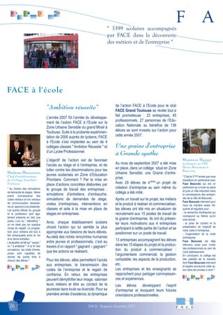 F A
FACE - Rapport d'activité 200726
" 3399 scolaires accompagnés
par FACE dans la découverte
des métiers et de l'entreprise "
" Au travers des simulations
de demande de stages, l’élève
prend connaissance des
codes verbaux et non verbaux
de communication nécessai-
res et apprend à se présenter.
Les autres élèves du groupe
et le professeur sont éga-
lement présents en tant que
public. Lors du " débriefing ",
on ne reste pas sur quelque
chose de négatif. La progres-
sion pour certains est tout à
fait remarquable entre le 1er
et le 2ème entretien.
L’évaluation se fait sur " acquis "
ou " à améliorer ". À la fin des
simulations les chefs d’entre-
prises sont capables de
donner les points forts à
chacun des élèves ".
Madame Marquerie,
Chef d’établissement
du Collège Stendhal -
Toulouse
" C'est la 3 ème année que nous
travaillons en partenariat avec
Face Beauvais qui est un
partenaire qui a toute sa place
et joue un rôle important dans
la connaissance des entrepri-
ses de la ville de Beauvais.
Face Beauvais intervient pour
nous de manière assez fré-
quente et régulière pour :
- la recherche d'entreprise qui
correspond au thème qu'on
s'est donné ;
- la prise de contact et la
présentation de l'objectif de
notre visite à l'entreprise ;
- l'organisation de la visite
d'entreprise.
Face Beauvais est déjà
intervenu aussi pour inviter
des professionnels au sein de
notre établissement.
En conclusion, le collège est
très satisfait de la manière
dont Face Beauvais intervient
et espère poursuivre cette ac-
tion dans les années à venir ".
Monsieur Hajjaji
professeur au CES
Henry Beaumont à
Beauvais
"Ambition réussite"
L’année 2007 fût l’année du développe-
ment de l’action FACE à l’Ecole sur la
Zone Urbaine Sensible du grand Mirail à
Toulouse. Suite à la probante expérimen-
tation de 2006 auprès de lycéens, FACE
à l’Ecole s’est implantée au sein de 4
collèges classés " Ambition Réussite " et
d’un Lycée Professionnel.
L’objectif de l’action est de favoriser
l’accès au stage et à l’entreprise, et de
lutter contre les discriminations pour les
jeunes scolarisés en Zone d’Education
Prioritaire. Comment ? Par la mise en
place d’actions concrètes élaborées par
le groupe de travail des entreprises :
simulations d’entretiens d’embauche,
simulations de demandes de stage,
visites d’entreprises, interventions en
classes et aide à la mise en place de
stages en entreprises.
Ainsi, chaque établissement scolaire
choisit l’action qui lui semble la plus
appropriée aux besoins de leurs élèves.
Au-delà des riches rencontres humaines
entre jeunes et professionnels, c’est au
travers d’un rapport " gagnant – gagnant "
que les actions se réalisent.
Pour les élèves, elles permettent l’accès
aux entreprises, la transmission des
codes de l’entreprise et le regain de
confiance. En retour, les entreprises
peuvent démythifier leur image, valoriser
leurs métiers et être au contact de la
jeunesse dans toute sa diversité. Pour sa
première année d’existence, la dynamique
de l’action FACE à l’Ecole pour le club
FACE Grand Toulouse se révèle tout a
fait prometteuse : 23 entreprises, 45
professionnels, 27 personnes de l’Edu-
cation Nationale au bénéfice de 136
élèves se sont investis sur l’action pour
cette année 2007.
Une graine d'entreprise
à Grande synthe
Au mois de septembre 2007 a été mise
en place, dans un collège situé en Zone
Urbaine Sensible, une Graine d’entre-
prise.
Avec 29 élèves de 4 ème
un projet de
création d’entreprise au sein même du
collège a été initié.
Après un travail sur le projet, les métiers
et le produit à réaliser et commercialiser,
les élèves ont été mis en situatuion de
recrutement aux 15 postes de travail de
la graine d’entreprise. Ils ont du présen-
ter leurs motivations aux 4 entreprises
participant à cettte partie de l’action et se
positionner sur un poste de travail.
13 entreprises accompagnent les élèves
dans les 15 étapes du projet et la produc-
tion du produit à commercialiser :
l’argumentaire commercial, la gestion
comptable, les aspects de la production,
etc.
Les entreprises et les enseignants se
rapprochent pour partager connnaissan-
ces et expériences.
Les élèves développent l’esprit
d’entreprise et évoquent leurs futures
orientations professionnelles.
FACE à l'école
 