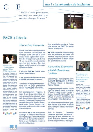 C E
FACE - Rapport d'activité 2007 27
Axe 3 : La prévention de l'exclusion
Témoignages des
participants de la
graine d'entreprise
à Saint-Quentin-
en-Yvelines
Le concours
" Présentons un
métier " Club
FACE Martinique
FACE à l'école
" FACE à l'école pour trouver
un stage en entreprise pour
ceux qui n'ont pas de réseau "
Un concours " Présentons un
métier " a été organisé par le
Club FACE Martinique avec
l’appui et l’accord des
représentants d’établissements
scolaires. Les élèves de 9
classes étaient en lice. Ils ont
présenté, par le biais de
saynètes, des métiers aussi
différents que ceux de parfu-
meur, architecte paysager,
technicien de laboratoire ou
secrétaire médicale. Le jury,
composé de professionnels, a
récompensé les élèves pour
leurs efforts par des lots
offerts par les entreprises
participantes. Cet évènement
a été l’occasion de rencontres
utiles pour les uns comme
pour les autres et a permis de
réunir acteurs, partenaires et
bénéficiaires de la prévention
de l’exclusion dans une
perspective d’égalité des
chances.
Monsieur Safiti
" J’ai envie de poursuivre des
études après le BAC même si
c’est dur, d’ailleurs je me
souviens du message du
LNE, qui disait que c’est en se
donnant les moyens, en
travaillant dur qu’on y arrive ".
Monsieur Foucherant
" Avant je n’avais pas de projet
professionnel, mais après la
visite à Décathlon et un stage
je me tourne vers le métier de
la vente …".
Une action innovante
Dans le cadre des actions de prévention
contre l’exclusion, une innovation est
menée par le club FACE Var en faveur
de deux classes expérimentales rassem-
blant des élèves primo arrivants de 16 à
18 ans, non antérieurement scolarisés
dans leur pays d’origine. Ces deux
classes sont animées par une équipe
pédagogique dédiée.
L’ action de FACE Var s’articule autour
de deux axes principaux :
- une approche détaillée des secteurs
d’activité et des métiers du territoire ;
- un accès à un stage pertinent en cohé-
rence avec un projet professionnel
travaillé avec FACE Var et les familles.
Cet accompagnement s’organise, à
raison de une à deux interventions par
mois, en collectif et en individuel, autour
de la découverte des métiers par le biais
de visites d’entreprise et l’intervention de
dirigeants d’entreprise dans les classes.
Cette année, Eurovia, Pizzorno, EDF,
Macdonald et GFC construction sont des
acteurs importants.
Par ailleurs, FACE Var facilite l’accès
aux stages en entreprise et apporte son
soutien pédagogique à l’identification de
l’entreprise, à la préparation de l’entre-
tien et au suivi des stagiaires pendant le
déroulement du stage.
Une sensibilisation auprès de l’entre-
prise assurée par FACE Var favorise
l’accueil et l’intégration.
FACE Var complète le contenu du stage
avec les professeurs pour veiller à la
meilleure adéquation possible avec le
projet professionnel, en tenant compte
des spécificités individuelles.
Une graine d'entreprise
à Saint-Quentin-en-
Yvelines
L’action FACE à l’école est pilotée par le
club FACE Saint-Quentin-en-Yvelines
et Monsieur Hacyan du Laboratoire
National d’Essais.
Une graine d’entreprise nommée " Sound
Light " est conduite, par les 20 élèves de
la 3 ème
du Collège Gustave Courbet à
Trappes. Ils fabriquent des portes clés
siffleurs et lumineux. Parallèlement, ils
ont participé à 7 visites d’entreprises.
Les professionnels rencontrés ont égale-
ment présenté leurs métiers et l'activité
de leur entreprise lors de 3 interventions
scolaires.
Enfin, la formation " Comprendre
l’entreprise pour mieux s’y impliquer "
(voir page 34) a été dispensée aux 10
jeunes du club de prévention Odysséa
avant de les positionner sur des stages.
 