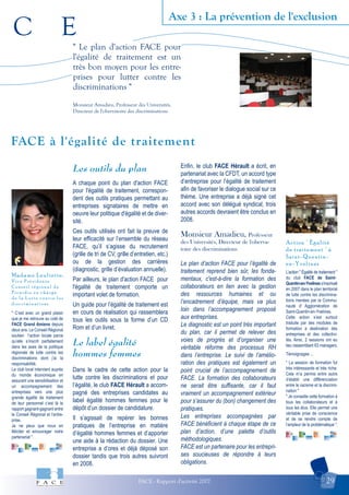 C E
FACE - Rapport d'activité 2007 29
Axe 3 : La prévention de l'exclusion
Action " Égalité
de traitement " à
Saint-Quentin-
en-Yvelines
Madame Leuliette,
V i c e P r é s i d e n t e
C o n s e i l r é g i o n a l d e
P i c a r d i e e n c h a r g e
d e l a L u t t e c o n t r e l e s
d i s c r i m i n a t i o n s
FACE à l'égalité de traitement
" Le plan d'action FACE pour
l'égalité de traitement est un
très bon moyen pour les entre-
prises pour lutter contre les
discriminations "
Monsieur Amadieu, Professeur des Universités,
Directeur de l'obervatoire des discriminations
" C’est avec un grand plaisir
que je me retrouve au coté de
FACE Grand Amiens depuis
deux ans. Le Conseil Régional
soutien l’action locale parce
qu’elle s’inscrit parfaitement
dans les axes de la politique
régionale de lutte contre les
discriminations dont j’ai la
responsabilité.
Le club local intervient auprès
du monde économique en
assurant une sensibilisation et
un accompagnement des
entreprises vers une plus
grande égalité de traitement
de leur personnel c’est là le
rapport gagnant-gagnant entre
le Conseil Régional et l’entre-
prise.
Je ne peux que nous en
féliciter et encourager notre
partenariat ".
L’action " Égalité de traitement "
du club FACE de Saint-
Quentin-en-Yveliness’inscrivait
en 2007 dans le plan territorial
de lutte contre les discrimina-
tions menées par la Commu-
nauté d’ Agglomération de
Saint-Quentin-en-Yvelines.
Cette action s’est surtout
traduite par des modules de
formation à destination des
entreprises et des collectivi-
tés. Ainsi, 2 sessions ont eu
lieu rassemblant 63 managers.
Témoignages ...
" La session de formation fut
très intéressante et très riche.
Cela m’a permis entre autre
d’établir une différenciation
entre le racisme et la discrimi-
nation "
" Je conseille cette formation à
tous les collaborateurs et à
tous les élus. Elle permet une
véritable prise de conscience
et de se rendre compte de
l’ampleur de la problématique ".
Les outils du plan
A chaque point du plan d'action FACE
pour l'égalité de traitement, correspon-
dent des outils pratiques permettant au
entreprises signataires de mettre en
oeuvre leur politique d'égalité et de diver-
sité.
Ces outils utilisés ont fait la preuve de
leur efficacité sur l’ensemble du réseau
FACE, qu’il s’agisse du recrutement
(grille de tri de CV, grille d’entretien, etc.)
ou de la gestion des carrières
(diagnostic, grille d’évaluation annuelle).
Par ailleurs, le plan d'action FACE pour
l'égalité de traitement comporte un
important volet de formation.
Un guide pour l’égalité de traitement est
en cours de réalisation qui rassemblera
tous les outils sous la forme d’un CD
Rom et d’un livret.
Le label égalité
hommes femmes
Dans le cadre de cette action pour la
lutte contre les discriminations et pour
l’égalité, le club FACE Hérault a accom-
pagné des entreprises candidates au
label égalité hommes femmes pour le
dépôt d’un dossier de candidature.
Il s’agissait de repérer les bonnes
pratiques de l’entreprise en matière
d’égalité hommes femmes et d’apporter
une aide à la rédaction du dossier. Une
entreprise a d’ores et déjà déposé son
dossier tandis que trois autres suivront
en 2008.
Enfin, le club FACE Hérault a écrit, en
partenariat avec la CFDT, un accord type
d’entreprise pour l’égalité de traitement
afin de favoriser le dialogue social sur ce
thème. Une entreprise a déjà signé cet
accord avec son délégué syndical, trois
autres accords devraient être conclus en
2008.
Monsieur Amadieu, Professeur
des Universités, Directeur de l'oberva-
toire des discriminations
Le plan d’action FACE pour l’égalité de
traitement reprend bien sûr, les fonda-
mentaux, c'est-à-dire la formation des
collaborateurs en lien avec la gestion
des ressources humaines et ou
l’encadrement d’équipe, mais va plus
loin dans l’accompagnement proposé
aux entreprises.
Le diagnostic est un point très important
du plan, car il permet de relever des
voies de progrès et d’organiser une
véritable réforme des processus RH
dans l’entreprise. Le suivi de l’amélio-
ration des pratiques est également un
point crucial de l’accompagnement de
FACE. La formation des collaborateurs
ne serait être suffisante, car il faut
vraiment un accompagnement extérieur
pour s’assurer du (bon) changement des
pratiques.
Les entreprises accompagnées par
FACE bénéficient à chaque étape de ce
plan d’action, d’une palette d’outils
méthodologiques.
FACE est un partenaire pour les entrepri-
ses soucieuses de répondre à leurs
obligations.
 