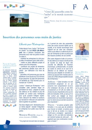 F A
FACE - Rapport d'activité 200730
" Créer des passerelles entre les
"exclus" et le monde économi-
que "
Monsieur Fleurette, chargé des actions citoyennes,
COFIDIS
En collaboration étroite avec
l'administration pénitentiaire
FACE Rennes a organisé le
premier forum de l'emploi
dans la Maison d'Arrêt
Jacques Cartier. 12 entrepri-
ses ont répondu présentes,
pour 40 détenus pouvant
prétendre à une libération
dans les semaines qui sui-
vaient. Le forum a été conçu
comme le moment central
d'un processus comprenant
une étape de formation en
amont, et un suivi des
contacts professionnels en
aval. La formation, dispensée
par FACE, a consisté à tra-
vailler avec les détenus, le CV,
la présentation de soi et de
son parcours professionnel, la
préparation de l'entretien,
l'argumentaire, la motivation.
Forum de l'emploi
à la maison d'arrêt
de Rennes
L’action RELAI (Réseau
d’entreprises locales pour
une alternative à l’incar-
cération) du club FACE
Chambéry a permis sur les
deux dernières années,
l’insertion professionnelle d’une
trentaine de personnes sous
main de justice, en détention
ou en milieu ouvert. Cette
action ne peut se mener qu’en
étroite collaboration avec les
services pénitentiaires et les
juges d'application des peines.
Elle permet un engagement
concret des chefs d’entreprise
du club FACE Chambéry qui
rendent visite aux candidats
sur leur lieu de détention et les
accueillent dans leurs entre-
prises. Aujourd’hui un ancien
bénéficiaire de cette action est
lui-même en capacité d’ac-
cueil en tant que chef d’équipe
dans une entreprise qui lui a
donné sa chance en 2005.
Action RELAI à
Chambéry
Liberté par l’Entreprise
Créée depuis 6 ans, l’action " Se Former
en Liberté " du club FACE Lille Métro-
pole vise à prévenir l’exclusion des
personnes sous main de justice et dans
ce cadre à :
- mobiliser les entreprises du club pour
qu’elles s'investissent dans cette action ;
- mettre en place différents projets et
actions avec les entreprises ;
- contribuer aux projets de réinsertion
des personnes placées sous main de
justice par l’attribution d’un fond de
soutien ;
- permettre à 40 personnes par mois de
bénéficier d’une bourse de 76.22 €/mois
et par personne. Au total 534 personnes
ont bénéficié de 1532 bourses pour un
montant de 112 844 €.
L’action " Liberté par l’Entreprise " vient
compléter cette première étape en
permettant de mieux préparer la sortie
des détenus en les mettant le plus tôt
possible en contact avec l’entreprise
pour qu’ils puissent l’intégrer rapide-
ment, découvrir les métiers et secteurs
qui recrutent et retrouver une autonomie
dans la gestion du quotidien.
Ces deux étapes sont nécessaires pour
un même objectif : booster l’intégration
en entreprise d’un public sous main de
justice
Monsieur Fleurette, chargé des
actions citoyennes, COFIDIS.
" Ce projet est innovant dans la mesure
où il permet de créer des passerelles
entre des exclus souvent rejetés par la
société, et le monde économique dont
l'objectif est de créer des richesses,
même si par ailleurs on attend de plus en
plus de l’entreprise qu’elle se préoccupe
des impacts sociétaux de son activité.
Être cadre dirigeant et aller à la rencon-
tre des détenus en maison d'arrêt permet
de toucher du doigt de façon très
concrète les difficultés de l'insertion
économique, professionnelle, et sociale
qui existe en amont et en aval de la
détention et de réfléchir de manière
beaucoup plus adaptée et concrète aux
actions qui peuvent être menées dans le
cadre de la RSE (Responsabilité Sociale
des Entreprises). "
Anthony : " Cette formation m’a fait
énormément progresser en ce qui
concerne mon comportement vis-à-vis
d’un employeur. De plus, je sais faire
correctement un CV afin de mettre les
choses les plus importantes ainsi qu’une
lettre de motivation. Enfin, je sais qu’il ne
faut surtout pas négliger sa tenue
vestimentaire car la première impression
que l’on donne de soi est bien souvent la
plus importante ".
Thierry : " Je pense qu’après cette
formation, il n’y aura pas de problème
pour trouver un emploi. Je pense aussi
que le fait de se rendre à la maison
d’arrêt pour y enseigner : apprendre à
rédiger un CV, une lettre de motivation
est vraiment sympa de votre part … En
espérant que vous continuerez à ensei-
gner à d’autre ".
Insertion des personnes sous main de justice
Monsieur Fleurette,
chargé des actions
citoyennes, COFIDIS.
 