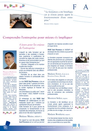F A
FACE - Rapport d'activité 200734
" La formation a été bénéfique
car je n'avais jamais appris le
fonctionnement d'une entre-
prise "
Monsieur Sofien, stagiaire
" Le club FACE Sud Provence
a réussi à fédérer en quelques
mois seulement, les princi-
paux acteurs économiques
de notre région.
Le club met en adéquation
l’offre d’emploi non satisfaite à
la complexité de demande
locale, il crée du lien en
apportant aux jeunes une
image positive de l’entre-
preneur.
Par ses actions innovantes,
concrètes, bâties autour de
ses fondamentaux : Job Aca-
demy et " Comprendre l’en-
treprise pour mieux s’y
impliquer " ; FACE Sud Pro-
vence, édifie, pérennise et
communique les valeurs de
partage et de fraternité,
véritables remparts contre
toutes les formes d’exclusion ".
Monsieur Derderian,
président du club
FACE Sud Provence
"J’ai rencontré Le club Face
Var lors d’une plénière au CJD
sur la diversité.
J’ai voulu m’engager et
intervenir au club Face et
rendre ainsi à la société ce
dont j’avais bénéficié lorsque
j’étais en recherche d’emploi.
Aujourd’hui je suis chef
d’entreprise et je satisfais à
mes valeurs et mes engage-
ments.
Pour les stagiaires des
formations " Comprendre
l’entreprise pour mieux s'y
impliquer ", il est important
d’avoir l'avis extérieur d’un
chef d’entreprise. Nous
pouvons leur donner des
outils et méthodes.
Cela leur permet de parler,
d’être valorisé, de verbaliser
leurs problématiques et de
construire un projet de vie ".
Monsieur Venelli,
c o - g é r a n t d e l a
s o c i é t é E m p a t h i e
4 jours pour les enjeux
de l'entreprise
L’objectif de cette formation est de
permettre à des candidats à l'emploi,
sans expérience ni qualifications de
connaître les règles des codes compor-
tementaux et de communication qui sont
en vigueur dans l'entreprise pour :
- Favoriser l'intégration et le maintien
durable dans l'emploi ;
- Donner des clefs pour comprendre ce
qu'est une entreprise dans ses différen-
tes fonctions ;
- Permettre de se situer dans une
relation humaine et contractuelle dans
l'entreprise.
Le club FACE Sud Provence a mis en
place cette année 7 sessions de forma-
tion au bénéfice de 83 personnes avec
le soutien logistique et financier de
Manpower.
Les prescritpeurs du public sont " savoir
pour réussir ", l’E2C, l’ADDAP 13 et les
centre sociaux.
23 entreprises du club FACE Sud
Provence (53 collaborateurs) se sont
impliquées durant ces 7 sessions qui
représentent 28 jours de formation.
Cette formation de 4 jours permet de
comprendre le fonctionnement et les
impératifs des entreprises, de trouver sa
place et son rôle dans l'organisation.
Madame Minino, ADDAP 13
Par rapport au suivi des jeunes, FACE
Sud Provence est un outil qui permet
d’apporter une réponse concrète à court
et moyen terme.
FACE Sud Provence et l’ADDAP ont
développé des liens étroits ce qui permet
d’assurer un suivi.
La formation proposée correspond aux
attentes des personnes qui y participent,
elle est appropriée et permet de dynami-
ser une demande pour les personnes les
plus éloignées de l’emploi, la formation
est un outil de plus pour leur insertion
professionnelle.
Madame Ferrer, École de la
Deuxième Chance, Marseille
Par le retour des stagiaires on voit qu’ils
sont satisfaits de la technique de simula-
tions d’entretiens. Je n’ai eu que des
retours positifs de leur part.
La formation leur est bénéfique concer-
nant le côté simulation d’entretien, la
prise de conscience des contraintes
professionnelles.
Monsieur Sofien, stagiaire
La formation a été bénéfique car je
n’avais jamais appris auparavant le
fonctionnement d’une entreprise ni à
m’exprimer lors d’un entretien chose que
j’ai faite lors de ce stage. J’en suis ravi .
Madame Roudayna, stagiaire
Il ne faut jamais baisser les bras, tout le
monde a des compétences et des qualités
donc un savoir-faire et un savoir être.
Comprendre l'entreprise pour mieux s'y impliquer
 