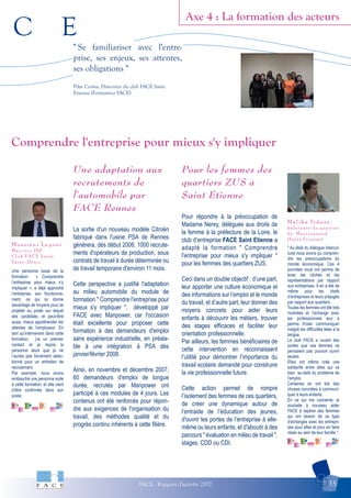 C E
FACE - Rapport d'activité 2007 35
Axe 4 : La formation des acteurs
Malika Sidous,
habitante du quartier
de Montreynaud
(Saint Etienne)
M o n s i e u r L e p o n t
M a c c o c o I D F
C l u b F A C E S e i n e
S a i n t - D e n i s
Comprendre l'entreprise pour mieux s'y impliquer
" Se familiariser avec l'entre-
prise, ses enjeux, ses attentes,
ses obligations "
Pilar Cortes, Directrice du club FACE Saint
Etienne (Formatrice FACE)
Une personne issue de la
formation « Comprendre
l’entreprise pour mieux s’y
impliquer », a déjà approché
l’entreprise, son fonctionne-
ment, ce qui lui donne
davantage de moyens pour se
projeter au poste sur lequel
elle candidate, et peut-être
aussi, mieux appréhender les
attentes de l’employeur. En
tant qu’intervenant dans cette
formation, j’ai un premier
contact et je reçois la
personne alors que je ne
l’aurais pas forcément sélec-
tionné pour un entretien de
recrutement.
Par exemple, nous avons
embauché une personne suite
à cette formation, et elle vient
d’être confirmée dans son
poste.
" Au-delà du dialogue intercul-
turel nous avons pu compren-
dre les préoccupations du
monde économique. Ces 4
journées nous ont permis de
lever les clichés et les
représentations par rapport
aux entreprises. Il en a été de
même pour les chefs
d’entreprises et leurs préjugés
par rapport aux quartiers.
Toutes les femmes ont été très
motivées et l’échange avec
les professionnels leur a
permis d'oser communiquer
malgré les difficultés liées à la
langue.
Le club FACE a ouvert des
portes que ces femmes ne
pensaient pas pouvoir ouvrir
seules.
Elles ont même créé une
solidarité entre elles qui va
bien au-delà du problème de
l’emploi.
Certaines en ont tiré des
choses concrètes à communi-
quer à leurs enfants.
En ce qui me concerne, je
souhaite à nouveau aider
FACE à repérer des femmes
qui ont besoin de ce type
d’échanges avec les entrepri-
ses pour elles et pour en faire
relais au sein de leur famille ".
Une adaptation aux
recrutements de
l'automobile par
FACE Rennes
La sortie d'un nouveau modèle Citroën
fabriqué dans l'usine PSA de Rennes
générera, dès début 2008, 1000 recrute-
ments d'opérateurs de production, sous
contrats de travail à durée déterminée ou
de travail temporaire d'environ 11 mois.
Cette perspective a justifié l'adaptation
au milieu automobile du module de
formation " Comprendre l'entreprise pour
mieux s'y impliquer ", développé par
FACE avec Manpower, car l'occasion
était excellente pour proposer cette
formation à des demandeurs d'emploi
sans expérience industrielle, en préala-
ble à une intégration à PSA dès
janvier/février 2008.
Ainsi, en novembre et décembre 2007,
60 demandeurs d'emploi de longue
durée, recrutés par Manpower ont
participé à ces modules de 4 jours. Les
contenus ont été renforcés pour répon-
dre aux exigences de l'organisation du
travail, des méthodes qualité et du
progrès continu inhérents à cette filière.
Pour les femmes des
quartiers ZUS à
Saint Etienne
Pour répondre à la préoccupation de
Madame Nerey, déléguée aux droits de
la femme à la préfecture de la Loire, le
club d’entreprise FACE Saint Etienne a
adapté la formation " Comprendre
l'entreprise pour mieux s'y impliquer "
pour les femmes des quartiers ZUS.
Ceci dans un double objectif : d’une part,
leur apporter une culture économique et
des informations sur l’emploi et le monde
du travail, et d’autre part, leur donner des
moyens concrets pour aider leurs
enfants à découvrir les métiers, trouver
des stages efficaces et faciliter leur
orientation professionnelle.
Par ailleurs, les femmes bénéficiaires de
cette intervention en reconnaissent
l’utilité pour démontrer l’importance du
travail scolaire demandé pour construire
la vie professionnelle future.
Cette action permet de rompre
l’isolement des femmes de ces quartiers,
de créer une dynamique autour de
l’entraide de l’éducation des jeunes,
d'ouvrir les portes de l’entreprise à elle-
même ou leurs enfants, et d'aboutir à des
parcours " évaluation en milieu de travail ",
stages, CDD ou CDI.
 