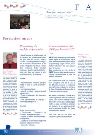 F A
FACE - Rapport d'activité 200736
" Enseigner c'est apprendre "
Jean-Claude L'Henaff, directeur du club FACE
Chambéry (Formateur FACE)
"Les savoirs faire capitalisés
dans le réseau FACE et ma
propre expérience depuis
plus de cinq ans, de formateur
de tuteurs dans les entrepri-
ses adhérentes et partenaires,
m’ont permis de vivre des
moments de qualité en termes
d’échanges et vérifier le
fameux adage " Enseigner
c’est apprendre ". À chaque
rencontre avec des tuteurs j’ai
pu à la fois constater la
richesse des personnalités,
les capacités d’écoute et de
propositions à tous les
niveaux, l'importance des
mutualisations des pratiques
et des expériences de chacun.
Je suis heureux de contribuer
à cette professionnalisation
avec d’autres formateurs du
réseau FACE ".
Jean-Claude
L'Henaff, Directeur
du club FACE Chambéry
" J'ai travaillé dans beaucoup
d'entreprises, un peu partout,
et il y en a pas mal dans
lesquelles les saisonniers ou
les intérimaires ne sont pas
bien considérés, ou même
traités ... On m'avait dit que
l'usine, la chaîne, ce serait la
galère ! Mais je n'ai jamais été
aussi bien accueillie ! D'abord
on a eu cette formation qui
nous mettait bien en con-
fiance, qui nous préparait bien
à ce qui nous attendait et puis
l'accueil à l'usine a été cha-
leureux. On nous a tout
expliqué sur des faux postes
de travail, puis on a travaillé 2
semaines sur la ligne en
doublure avec un tuteur. Mon
tuteur ou le chef m'ont montré
comment faire avec beaucoup
de patience, en me répétant
que j'y arriverai parce qu'ils
voyaient bien que je voulais y
arriver ... C'est grâce à eux
que je n'ai pas arrêté, parce
que je ne suis pas quelqu'un
qui a beaucoup confiance en
soi ".
M a r i e L a u r e ,
i n t é r i m a i r e à
l ' u s i n e P S A R e n n e s
Programme du
module de formation
L’objectif principal de cette formation est
de permettre aux salariés des entrepri-
ses ayant dans leur fonction / mission
l'accueil, l'accompagnement et l'intégra-
tion de nouveaux collaborateurs et de
faciliter l’intégration des futurs salariés
dans l’entreprise. Cette formation
s'adresse à tous les salariés de l'entre-
prise ayant dans ses missions le suivi
et/ou l'encadrement de personnel.
Journée 1
- Présentation de la formation : pourquoi
mettre en place le tuturat dans l'entre-
prise ? ;
- Les missions du tuteur ;
- Accueillir et intégrer : préparer l’accueil
et l’intégration ;
- Égalité de traitement : les discrimina-
tions existent ;
- Les représentations et préjugés :
comment se fabriquent-ils ?
Journée 2
Motiver et communiquer
- Communiquer : l’importance de
l’entretien, les styles d’entretien ;
- Analyser un métier, les compétences :
savoir évaluer ;
- Analyser les situations de management
et adapter le bon comportement ;
- Transmettre et former.
Formation tuteur chez
EDF par le club FACE
Var
FACE Var a mis en place une formation
tuteur auprès de collaborateurs d’EDF
dans le cadre de recrutement de contrats
d’apprentissage bac pro services, afin de
faciliter l’intégration des futurs salariés
dans l’entreprise.
Ces recrutements ont été confiés à
FACE Var pour cibler des personnes en
difficulté professionnelles et des tra-
vailleurs handicapés.
Les collaborateurs EDF ont confronté
leurs perceptions sur le rôle du tuteur et
les différentes missions s’y rattachant,
comme la mise en place d’un suivi avec
le filleul, l’évaluation professionnelle, et
l’intégration dans l’entreprise.
Par ailleurs, la formation a donné lieu à
un échange sur les pratiques profession-
nelles, sur la meilleure méthode pour les
transmettre ainsi que sur la pédagogie à
mettre en place pour motiver, construire
un parcours et un accompagnement
pour les apprentis et définir des étapes
d'avancée dans le temps.
Des outils leur ont été remis afin
d’évaluer le parcours des apprentis.
Formation tuteur
 