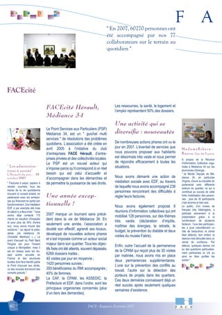F A
FACE - Rapport d'activité 200740
" En 2007, 60270 personnes ont
été accompagné par nos 77
collaborateurs sur le terrain au
quotidien "
" Factures à payer, papiers à
remplir, courriers, tous les
tracas de la vie quotidienne
trouvent ici conseil éclairé, en
partenariat avec les entrepri-
ses qui financent en partie son
fonctionnement. Une médiation
EDF a par exemple été mise
enplaceilyadeuxmois:"nous
avons déjà contacté 175
clients en situation d'impayés
et pour plus de 30% d'entre
eux, nous avons trouvé des
solutions ", se réjouit la prési-
dente. (de médiance 34,
Christelle Martinez) (...) Le
point d'accueil du Petit Bard
Pergola est pour l'instant
unique à Montpellier, mais il
est en réseau avec les dix-
sept autres accueils en
France et des structures
locales dont fera bientôt partie
le Point d'accueil aux droits,
où des avocats donneront des
conseils gratuits ".
" Les administra-
tions à portée"
L'Hérault du jour - 28
octobre 2007
À propos de la Réunion
d'information Collective orga-
nisée à Médiance 34 sur les
économies d'énergie :
" Je félicite l'équipe de Mé-
diance 34, en particulier
Virginie, d'avoir su travailler en
partenariat avec différents
acteurs du quartier, ce qui a
contribué au succès de cette
forte mobilisation des person-
nes ; plus de 30 participants
c'est énorme et très rare.
Le public, d'un niveau de
français très hétérogène, a
participé activement à la
présentation grâce à la
combinaison de plusieurs
facteurs : l'une des participan-
tes a joué naturellement un
rôle de traductrice, le climat
était détendu, bon enfant, la
séance s'est déroulée dans un
climat de confiance. Par
ailleurs, quelques dames ont
eu des questions particulière-
ment pertinentes et ont pu
ainsi en faire profiter les
autres ".
M a d a m e R i b e r a -
B a e z a , Gaz de France
FACEcité Hérault,
Médiance 34
Le Point Services aux Particuliers (PSP)
Médiance 34, est un " guichet multi
services " de résolutions des problèmes
quotidiens. L’association a été créée en
avril 2005 à l’initiative du club
d’entreprises FACE Hérault, d’entre-
prises privées et des collectivités locales.
Le PSP est un nouvel acteur qui
s’impose parce qu’il correspond à un réel
besoin qui est celui d’accueillir et
d’accompagner dans les démarches et
de permettre la jouissance de ses droits.
Une année excep-
tionnelle !
2007 marque un tournant sans précé-
dent dans la vie de Médiance 34. En
seulement une année, l’association a
doublé son effectif, agrandi ses locaux,
développé de nouvelles actions phares
et s’est imposée comme un acteur social
majeur dans son quartier. Tous les objec-
tifs fixés ont été atteints, souvent dépassés.
6269 dossiers traités ;
40 visites par jour en moyenne ;
1420 personnes suivies ;
350 bénéficiaires du RMI accompagnés ;
45% de femmes.
La CAF, la CPAM, les ASSEDIC, la
Préfecture et EDF, dans l’ordre, sont les
principaux organismes concernés (plus
d’un tiers des demandes).
Les ressources, la santé, le logement et
l’emploi représentent 50% des dossiers.
Une activité qui se
diversiﬁe : nouveautés
De nombreuses actions phares ont vu le
jour en 2007. L’éventail de services que
nous pouvons proposer aux habitants
est désormais très vaste et nous permet
de répondre efficacement à toutes les
situations.
Nous avons démarré une action de
médiation sociale avec EDF, au travers
de laquelle nous avons accompagné 238
personnes rencontrant des difficultés à
régler leurs factures.
Nous avons également proposé 8
réunions d’information collectives qui ont
mobilisé 128 personnes, sur des thèmes
très variés (déclaration d’impôts,
maîtrise des énergies, la retraite, le
budget, la prévention du diabète et deux
visites du musée Fabre).
Enfin, outre l’accueil de la permanence
de la CPAM qui reçoit plus de 30 visites
par matinée, nous avons mis en place
deux permanences supplémentaires.
L’une sur la prévention des conflits au
travail, l’autre sur la détection des
porteurs de projets dans les quartiers.
Ces deux dernières connaissent déjà un
réel succès après seulement quelques
semaines d’existence.
FACEcité
 