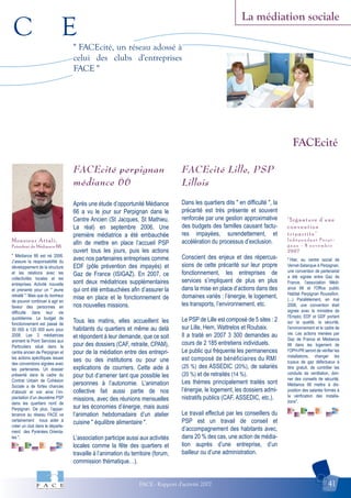 C E
FACE - Rapport d'activité 2007 41
La médiation sociale
"Signature d'une
convention
tripartite"
I n d é p e n d a n t P e r p i -
g n a n - 8 n o v e m b r e
2 0 0 7
Monsieur Attali,
Président de Médiance 66
FACEcité
" FACEcité, un réseau adossé à
celui des clubs d'entreprises
FACE "
" Médiance 66 est né 2006.
J’assure la responsabilité du
développement de la structure
et les relations avec les
collectivités locales et les
entreprises. Activité nouvelle
et prenante pour un " jeune
retraité ". Mais que du bonheur
de pouvoir continuer à agir en
faveur des personnes en
difficulté dans leur vie
quotidienne. Le budget de
fonctionnement est passé de
30 000 à 120 000 euro pour
2008. Les 3 médiatrices
animent le Point Services aux
Particuliers situé dans le
centre ancien de Perpignan et
les actions spécifiques issues
des conventions signées avec
les partenaires. Un dossier
présenté dans le cadre du
Contrat Urbain de Cohésion
Sociale a de fortes chances
d’aboutir et voir ainsi l’im-
plantation d’un deuxième PSP
dans les quartiers nord de
Perpignan. De plus, l’appar-
tenance au réseau FACE va
certainement nous aider à
créer un club dans le départe-
ment des Pyrénées Orienta-
les ".
" Hier, au centre social de
Vernet-Salanque à Perpignan,
une convention de partenariat
a été signée entre Gaz de
France, l'association Médi-
ance 66 et l'Office public
Habitat Perpignan Roussillon.
(...) Parallèlement, en mai
2006, une convention était
signée avec le ministère de
l'Emploi, EDF et GDF portant
sur la qualité, la sécurité,
l'environnement et le cadre de
vie. Les actions menées par
Gaz de France et Médiance
66 dans les logement de
l'OPH-PR seront de vérifier les
installations, changer les
tuyaux de gaz défectueux à
titre gratuit, de contrôler les
conduits de ventilation, don-
ner des conseils de sécurité.
Médiance 66 mettra à dis-
position des salariés formés à
la vérification des installa-
tions".
FACEcité perpignan
médiance 66
Après une étude d’opportunité Médiance
66 a vu le jour sur Perpignan dans le
Centre Ancien (St Jacques, St Mathieu,
La réal) en septembre 2006. Une
première médiatrice a été embauchée
afin de mettre en place l’accueil PSP
ouvert tous les jours, puis les actions
avec nos partenaires entreprises comme
EDF (pôle prévention des impayés) et
Gaz de France (ISIGAZ). En 2007, ce
sont deux médiatrices supplémentaires
qui ont été embauchées afin d’assurer la
mise en place et le fonctionnement de
nos nouvelles missions.
Tous les matins, elles accueillent les
habitants du quartiers et même au delà
et répondent à leur demande, que ce soit
pour des dossiers (CAF, retraite, CPAM),
pour de la médiation entre des entrepri-
ses ou des institutions ou pour une
explications de courriers. Cette aide à
pour but d’amener tant que possible les
personnes à l’autonomie. L’animation
collective fait aussi partie de nos
missions, avec des réunions mensuelles
sur les économies d’énergie, mais aussi
l’animation hebdomadaire d’un atelier
cuisine " équilibre alimentaire ".
L’association participe aussi aux activités
locales comme la fête des quartiers et
travaille à l’animation du territoire (forum,
commission thématique…).
FACEcité Lille, PSP
Lillois
Dans les quartiers dits " en difficulté ", la
précarité est très présente et souvent
renforcée par une gestion approximative
des budgets des familles causant factu-
res impayées, surendettement, et
accélération du processus d’exclusion.
Conscient des enjeux et des répercus-
sions de cette précarité sur leur propre
fonctionnement, les entreprises de
services s’impliquent de plus en plus
dans la mise en place d’actions dans des
domaines variés : l’énergie, le logement,
les transports, l’environnement, etc.
Le PSP de Lille est composé de 5 sites : 2
sur Lille, Hem, Wattrelos et Roubaix.
Il a traité en 2007 3 300 demandes au
cours de 2 185 entretiens individuels.
Le public qui fréquente les permanences
est composé de bénéficiaires du RMI
(25 %) des ASSEDIC (20%), de salariés
(20 %) et de retraités (14 %).
Les thèmes principalement traités sont
l’énergie, le logement, les dossiers admi-
nistratifs publics (CAF, ASSEDIC, etc.).
Le travail effectué par les conseillers du
PSP est un travail de conseil et
d’accompagnement des habitants avec,
dans 20 % des cas, une action de média-
tion auprès d’une entreprise, d’un
bailleur ou d’une administration.
 