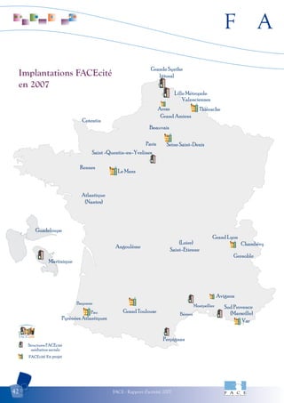 F A
FACE - Rapport d'activité 200742
Implantations FACEcité
en 2007
Structures FACEcité
médiation sociale
FACEcité En projet
citéFACE
Avignon
Arras
Perpignan
Grande Synthe
littoral
Lille Métropole
Thiérache
Grand Amiens
Beauvais
Seine Saint-Denis
Saint -Quentin-en-Yvelines
Cotentin
Rennes
Le Mans
Atlantique
(Nantes)
Guadeloupe
Martinique
Grand Lyon
Saint-Etienne
Chambéry
Grenoble
Pyrénées Atlantiques
Grand Toulouse
Montpellier
Var
Sud Provence
Paris
Pau
Bayonne
Angoulême
(Loire)
(Marseille)
Valenciennes
Béziers
 