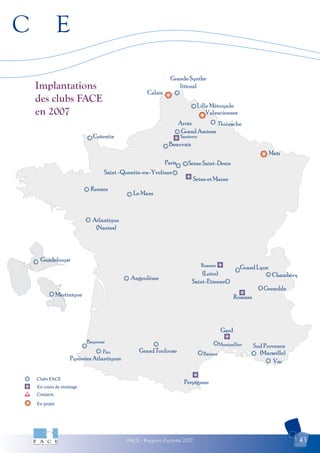 C E
FACE - Rapport d'activité 2007 43
Clubs FACE
En cours de montage
Contacts
En projet
Arras
Perpignan
Grande Synthe
littoral
Calais
Metz
Lille Métropole
Thiérache
Grand Amiens
Santerre
Beauvais
Seine Saint-Denis
Saint -Quentin-en-Yvelines
Cotentin
Rennes
Le Mans
Atlantique
(Nantes)
Guadeloupe
Martinique
Grand Lyon
Romans
Gard
Saint-Etienne
Chambéry
Grenoble
Pyrénées Atlantiques
Grand Toulouse
Montpellier
Var
Sud Provence
Paris
Pau
Bayonne
Angoulême
(Loire)
(Marseille)
Roanne
Valenciennes
Seine et Marne
Béziers
Implantations
des clubs FACE
en 2007
 