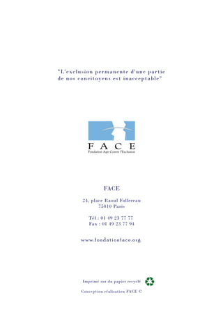 FACE
24, place Raoul Follereau
75010 Paris
Tél : 01 49 23 77 77
Fax : 01 49 23 77 94
"L'exclusion permanente d'une partie
de nos concitoyens est inacceptable"
www.fondationface.org
Imprimé sur du papier recyclé
Conception réalisation FACE ©
 