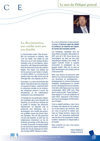 C E
FACE - Rapport d'activité 2007 5
Le mot du Délégué général
La discrimination,
une réalité mais pas
une fatalité
La discrimination existe ! Elle est peut-
être non consciente ou indirecte, mais
c’est une réalité. Une réalité qui crée
chez ceux qui en sont victimes douleur,
frustration voire, et c’est légitime, colère.
Aujourd’hui, elle frappe plus particulière-
ment les personnes issues des quartiers
fragiles. Une origine, une adresse qui
font du parcours pour l’accès à l’emploi,
un chemin difficile. Il y a encore trop de
quartiers dans nos villes dont le taux de
chômage frôle, voire dépasse, les 40 %.
Et pourtant, il y a dans ces territoires des
talents ! Des talents dont nos entreprises
ont aujourd’hui besoin, notamment dans
la conjoncture actuelle où de nombreu-
ses entreprises peinent à trouver les
compétences et les collaborateurs
nécessaires à leur développement.
À l’exemple de nos partenaires entrepri-
ses mobilisées dans notre dispositif Job
Academy, qui ont été tous marqués par
la qualité et l’énergie des personnes
sélectionnées. Ce dispositif, créé en
partenariat avec Manpower, vise à
accompagner vers l’emploi des person-
nes qualifiées issues des Zones Urbai-
nes Sensibles. Plus de 700 personnes
ont ainsi été repérées, en 2007 par nos
collaborateurs directement sur les dix
territoires concernées, et 440 déjà ont eu
un emploi. Et pourtant, la presque totalité
de ses personnes étaient démobilisées,
sorties des circuits classiques de recher-
che d’emploi (ANPE, Missions Locales).
IIl y a là un phénomène d’auto-exclusion
inquiétant. Il devient urgent de rétablir
la confiance, de redonner de l’espoir,
de recréer des exemples positifs.
Les entreprises mobilisées dans les
clubs FACE sont prêtes. Elles étaient en
2007 près de 2 200. Nous devons les
accompagner, les aider par des outils
pragmatiques adaptés à leur réalité. Ce
rapport d’activité montre la capacité
d’innovation et d’adaptation de nos
équipes locales. Elles ont pu ainsi en
2007 accompagner vers l’emploi près de
5 000 personnes.
Nous nous devons de poursuivre notre
effort en nous inscrivant résolument dans
une dynamique de développement ;
développement du nombre d’entreprises
mobilisées, développement du nombre
de club, développement de nos résultats.
C’est dans cette logique que nous avons
contractualisé début 2008 avec l’État
dans le cadre du plan " Espoir banlieue ".
Notre objectif en 3 ans est d’atteindre 50
clubs FACE, regroupant 4 000 entrepri-
ses et pour accompagner 30 000 person-
nes à l’emploi.
C’est un objectif ambitieux, mais il est à
la hauteur des attentes de nos partenai-
res et des besoins des territoires. Bien
sur, nous ne pourrons le réaliser seul,
mais sur chaque territoire, chaque club
est dans une dynamique partenariale
avec les élus et les associations locales,
condition nécessaire et indispensable à
la réussite.
Nous comptons sur vous, vous pouvez
compter sur nous !
Patrick NEDELEC
Délégué Général
 